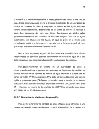 15
la caldera y la información referente a la recuperación del vapor. Cada una de
estas áreas deberá revisarse previo al proceso de selección de un suavizador. La
dureza se compone de calcio y magnesio. La dureza en las aguas naturales
variará considerablemente, dependiendo de la fuente de donde se obtenga el
agua. Las secciones del país que tienen formaciones de piedra caliza
generalmente tienen un alto contenido de dureza en el agua. Dado que las aguas
superficiales son diluidas por las lluvias, el agua de pozo en la misma área
normalmente tendrá una dureza mucho más alta que la del agua superficial, dado
que el flujo es subterráneo sobre capas de rocas.
Nunca debe suponerse el grado de dureza en una ubicación dada. Deben
hacerse todos los esfuerzos posibles para obtener un análisis del agua en el sitio
de la instalación, esto garantizará la precisión en el proceso de selección.
Para poder determinar el tamaño de un suavizador de agua el
primer procedimiento en el proceso de selección es determinar la cantidad de
dureza. Muchos de los reportes de análisis de agua expresan la dureza total en
partes por millón (PPM). La expresión PPM debe ser convertida, si se usa sistema
inglés, a granos por galón (GPG) para poder seleccionar el tamaño de un sistema
suavizador. Para convertir la dureza expresada en PPM a GPG, divide PPM entre
17.1. Ejemplo: Un reporte de dureza total de 400 PPM se convierte como sigue:
400 PPM ÷ 17.1 = 23 GPG de dureza.
2.2.1.7. Determinando el volumen de reposición.
Para poder determinar la cantidad de agua utilizada para alimentar a una
caldera, se necesita hacer cálculos para convertir la capacidad de la caldera a la
 