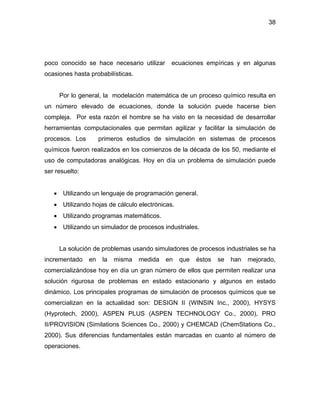 38
poco conocido se hace necesario utilizar ecuaciones empíricas y en algunas
ocasiones hasta probabilísticas.
Por lo general, la modelación matemática de un proceso químico resulta en
un número elevado de ecuaciones, donde la solución puede hacerse bien
compleja. Por esta razón el hombre se ha visto en la necesidad de desarrollar
herramientas computacionales que permitan agilizar y facilitar la simulación de
procesos. Los primeros estudios de simulación en sistemas de procesos
químicos fueron realizados en los comienzos de la década de los 50, mediante el
uso de computadoras analógicas. Hoy en día un problema de simulación puede
ser resuelto:
• Utilizando un lenguaje de programación general.
• Utilizando hojas de cálculo electrónicas.
• Utilizando programas matemáticos.
• Utilizando un simulador de procesos industriales.
La solución de problemas usando simuladores de procesos industriales se ha
incrementado en la misma medida en que éstos se han mejorado,
comercializándose hoy en día un gran número de ellos que permiten realizar una
solución rigurosa de problemas en estado estacionario y algunos en estado
dinámico. Los principales programas de simulación de procesos químicos que se
comercializan en la actualidad son: DESIGN II (WINSIN Inc., 2000), HYSYS
(Hyprotech, 2000), ASPEN PLUS (ASPEN TECHNOLOGY Co., 2000), PRO
II/PROVISION (Similations Sciences Co., 2000) y CHEMCAD (ChemStations Co.,
2000). Sus diferencias fundamentales están marcadas en cuanto al número de
operaciones.
 