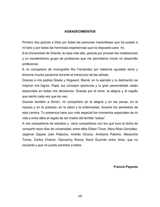 AGRADECIMIENTOS
Primero doy gracias a Dios por todas las personas maravillosas que ha puesto a
mi lado y por todas las hermosas experiencias que ha dispuesto para mí.
A la Universidad de Oriente, la casa más alta, gracias por proveer las instalaciones
y un excelentísimo grupo de profesores que me permitieron iniciar mi desarrollo
profesional.
A mi compañero de monografía Roí Fernández por haberme ayudado tanto y
tenerme mucha paciencia durante el transcurso de las aéreas.
Gracias a mis padres Gisela y Hogward. Mamá, en tu ejemplo y tu dedicación se
inspiran mis logros. Papá, tus consejos oportunos y tu gran personalidad, están
esparcidas en todas mis decisiones. Gracias por el amor, la alegría y el orgullo
que siento cada vez que los veo.
Gracias también a Simón, mi compañero en la alegría y en las penas, en la
riqueza y en la pobreza, en la salud y la enfermedad, durante los semestres de
esta carrera. Tu presencia hace aun más especial los momentos especiales de mi
vida y entre ellos el regalo de ser madre del terrible “sebas”.
A mis compañeros de estudios y otros compañeros con los que tuve la dicha de
compartir esos días de universidad, entre ellos Eileen Tovar, Mary Ross González,
Jaigimar Zapata Julio Palacios, Andrés Orozco, Andreina Palomo, Alexandra
Torres, Carlos Chacón, Geovanny Rocca, Karol Guzmán entre otros, que no
recuerdo y que no puedo ponerlos a todos.
Francis Payares
viii
 