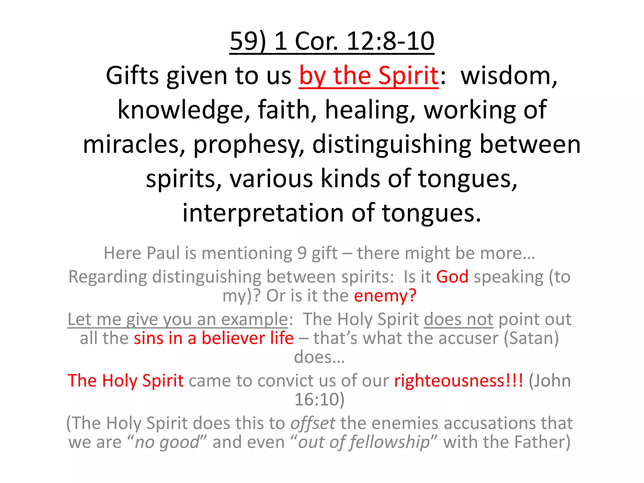59) 1 Cor. 12:8-10
Gifts given to us by the Spirit: wisdom,
knowledge, faith, healing, working of
miracles, prophesy, distinguishing between
spirits, various kinds of tongues,
interpretation of tongues.
Here Paul is mentioning 9 gift – there might be more…
Regarding distinguishing between spirits: Is it God speaking (to
my)? Or is it the enemy?
Let me give you an example: The Holy Spirit does not point out
all the sins in a believer life – that’s what the accuser (Satan)
does…
The Holy Spirit came to convict us of our righteousness!!! (John
16:10)
(The Holy Spirit does this to offset the enemies accusations that
we are “no good” and even “out of fellowship” with the Father)
 