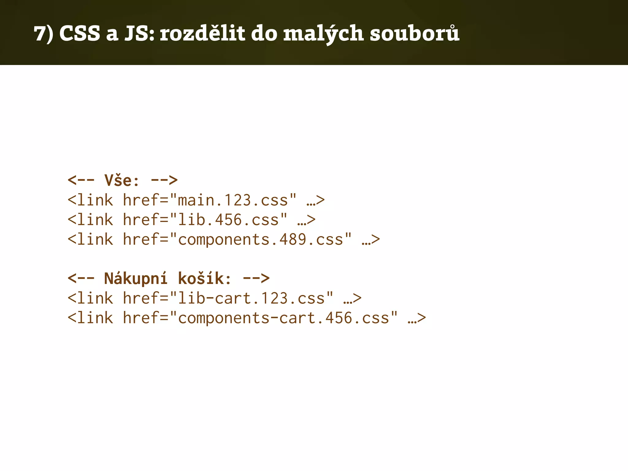 7) CSS a JS: rozdělit do malých souborů
<-- Vše: -->
<link href="main.123.css" …>
<link href="lib.456.css" …>
<link href="components.489.css" …>
<-- Nákupní košík: -->
<link href="lib-cart.123.css" …>
<link href="components-cart.456.css" …>
 