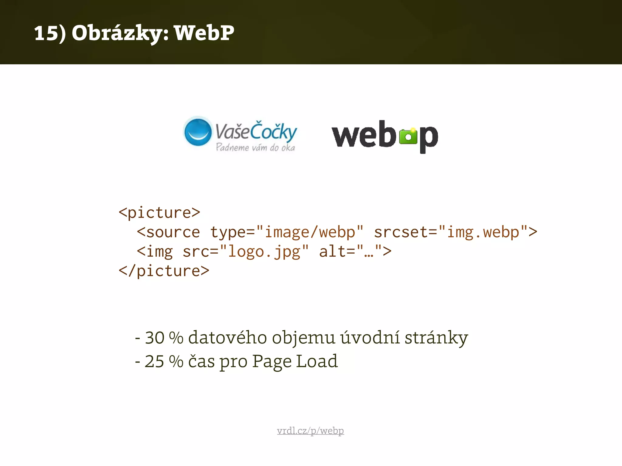 15) Obrázky: WebP
vrdl.cz/p/webp
- 30 % datového objemu úvodní stránky 
- 25 % čas pro Page Load
<picture>
<source type="image/webp" srcset="img.webp">
<img src="logo.jpg" alt="…">
</picture>
 