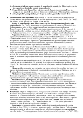 6 – alguém que seja irrepreensível, marido de uma só mulher, que tenha filhos crentes que não
        são acusados de dissolução, nem são insubordinados.
    7 – Porque é indispensável que o bispo seja irrepreensível como despenseiro de Deus, não
        arrogante, não irascível, não dado ao vinho, nem violento, nem cobiçoso de torpe ganância;
    8 – antes, hospitaleiro, amigo do bem, sóbrio, justo, piedoso, que tenha domínio de si.

6   Quando alguém for irrepreensível: repetido no v. 7. Em 1Tm 3.10 é condição para o diácono,
    valendo portanto para qualquer categoria de servidor, assim como em 1Co 1.8; Cl 1.22. Em 1Tm 3.2
    não consta a mesma palavra, mas vigora o mesmo sentido.
        Marido de uma só mulher, com filhos crentes que não são acusados de negligentes nem
    insubordinados. Em 1Tm 3.4 se espera que os pais sejam capazes de manter os filhos obedientes.
    Será que a palavra sobre os filhos crentes pressupõe um tempo excessivamente longo de
    desenvolvimento da igreja em Creta? Não, mas ela mostra que os presbíteros de fato eram pais de
    família amadurecidos em idade, que em parte já tinham filhos adultos. Quando os filhos em uma casa
    são obedientes e crentes, pode-se concluir que o pai também é apto para presidir a família eclesial.
        Negligência (Vulgata: luxuria); como em Ef 5.18; 1Pe 4.4. Lc 15.13: o mesmo termo como
    adjetivo: viver de forma relaxada, desorganizada, esbanjadora! Pano de fundo no AT: Pv 28.7.
    Insubordinado também pode ser traduzido por desobediente, rebelde. A convivência em família era
    de significado essencial para a expansão e o aprofundamento da fé, porque as igrejas ainda eram
    quase que exclusivamente comunidades domiciliares, e porque o entorno muitas vezes hostil
    observava com atenção máxima o que acontecia nesses lares.
7   O presidente deve ser irrepreensível como administrador de Deus: O presidente é um dos
    presbíteros e vem das fileiras deles, por isso é repetida para ele a característica decisiva: que seja
    irrepreensível! O singular não exclui a possibilidade de que houvesse vários presidentes em uma
    cidade, especialmente quando se formavam várias igrejas caseiras na mesma localidade. Ao contrário
    de 1Tm, não se mencionam aqui diáconos. Não se trata de listar todos os serviços na igreja e muito
    menos de instituir um cargo de bispo monárquico, nem de providenciar o ordenamento jurídico de
    cargos.
        A prestação de serviços na administração de Deus acontece pela fé. Cada administrador presta
    contas do que faz e deixa de fazer. Na seqüência são arrolados cinco vícios que o presidente deve
    evitar (v. 7), e depois ocorrem seis exigências, imprescindíveis para sua contribuição na edificação da
    igreja.
        Não autocrático: usurpador, sem escrúpulos, caprichoso, teimoso. Um bom líder não imporá a si
    mesmo, não tentará avançar solitariamente e sem os irmãos co-responsáveis. O dirigente seja servo
    de todos, não seu comandante e senhor.
        Não irascível: faz parte de autocrático. Quem considera a si mesmo capaz de tudo ou confia
    demais em si rapidamente perde a paciência com outros. Um valentão em breve se torna solitário,
    alguém que tem apenas seguidores submissos, mas não irmãos co-responsáveis.
        Não dado ao vinho, não briguento, não ganancioso: Houve tentativas de explicar essas
    condições, de conotação óbvia, com os primórdios da missão e o baixo nível do entorno gentílico.
    Contudo demandas morais que parecem elementares não são cumpridas de forma óbvia. Quando as
    exigências básicas (aquilo que é fundamental e elementar) são apenas pressupostas, e não são
    constantemente propostas, examinadas e exercitadas, todo avanço permanece incerto e pode levar à
    auto-ilusão.
8   Hospitaleiro, amigo do bem (philoxenos, philagathos): ser hospitaleiro é um exemplo para muitos
    de como se pode praticar a disposição para o bem. Essa amabilidade se contrapõe à atitude
    autocrática (v. 7): ao invés de fechada e preconcebida, a pessoa seja aberta para outros, visando o
    melhor deles. Um amigo do bem está “aliado ao bem maior do próximo”. Dessa maneira é capaz de
    desenrolar questões complicadas, apaziguar brigas, sendo sábio e sensato nesse procedimento.
    “Sensato” também é usado em 1Tm 3.2 para o presidente, em Tt 2.2,5-6, porém, para todos os
    membros da igreja, jovens e velhos, homens e mulheres!
        Justo e santo formam uma unidade, porque justiça não é mera virtude humana, ela vem da
    santidade de Deus. Cf. Ef 4.24: o novo ser humano em justiça e santidade sinceras. Paulo emprega a
    mesma combinação de palavras para caracterizar seu próprio comportamento como evangelista e
    servo das igrejas: “Procedemos de modo piedoso, justo e irrepreensível em relação a vós” (1Ts 2.10).
 