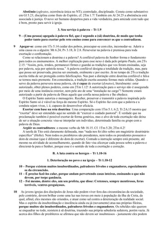 Abstêmio (egkrates, ocorrência única no NT); controlado, disciplinado. Consta como substantivo
     em Gl 5.23, disciplina como fruto do Espírito, cf. 2Tm 1.7! Também em At 24.25 a abstinência está
     associada à justiça. O novo ser humano despertou para a vida verdadeira, para amizade com tudo que
     é bom, pronto para servir à igreja.

                                    3. Seu serviço à palavra – Tt 1.9
     9 – (Uma pessoa) apegada à palavra fiel, que é segundo a (sã) doutrina, de modo que tenha
          poder tanto para exortar pelo reto ensino como para convencer os que o contradizem.

9    Apegar-se: como em 1Ts 5.14 cuidar dos pobres, preocupar-se com eles, incomodar-se. Aderir a
     uma causa ou a alguém: Mt 6.24; Pv 3.18; Jr 2.8. Perseverar na palavra é premissa para toda
     exortação e confrontação.
        Como se relacionam a doutrina e a palavra? A confiável palavra do Senhor forma o fundamento
     para todos os ensinamentos. A melhor explicação para esse nexo é dada pelo próprio Paulo, em 2Ts
     2.15: “Assim, pois, irmãos, permanecei firmes e guardai as tradições que vos foram ensinadas, seja
     por palavra, seja por epístola nossa.” A palavra confiável designa a totalidade da tradição, mas, para
     que possa ser preservada, precisa ser ensinada, oralmente e por escrito. Já no tempo de 2Ts a tradição
     escrita tinha de ser protegida contra falsificações. Nas past a distinção entre doutrina confiável e falsa
     se tornou mais premente. Em consonância, a tradição escrita assumiu formas mais sólidas. Quando o
     servo da palavra persevera nessa palavra, ele é capaz de exortar (dynatos), literalmente: estar
     autorizado, obter plenos poderes, como em 2Tm 1.12! A autorização para o serviço não é assegurada
     por meio de uma instância exterior, nem pelo ato de uma “instalação no cargo”! Somente estará
     autorizado a partir da palavra de Deus aquele que confia nessa palavra e lhe obedece.
        O Espírito Santo autoriza o mensageiro. Receber, preservar e transmitir a palavra inspirada pelo
     Espírito Santo só é viável na força do mesmo Espírito. Só o Espírito faz com que a palavra e a
     conduta sejam vivas, i. é, capazes de desenvolver eficácia.
        Exortar com base na reta doutrina: Uma comparação com 1Tm 5.1; 6.2; Tt 2.6,15 mostra que
     “exortar” deve ser entendido aqui no sentido de “exercer o cuidado pastoral”. É verdade que na
     proclamação também é possível exortar de forma genérica, mas o alvo de toda exortação não deixa
     de ser a situação concreta: visa-se interpelar um indivíduo, determinada família ou grupo com a
     palavra de Deus.
        Argüir os contraditores: o mesmo verbo de Mt 18.15. Cf. 1Tm 5.20; 2Tm 4.2!
        A tarefa de Tito está claramente delineada, mas “nada nos foi dito sobre um magistério doutrinário
     específico” (Holtz). Nem todos os presbíteros são presidentes, nem todos os presidentes possuem o
     dom de ensinar (que é diferente do dom de exortar). Contudo a instrução sempre está presente, até
     mesmo na atividade de aconselhamento, quando de fato visa alicerçar cada pessoa sobre a palavra e
     direcioná-la para o Senhor, porque esse é o sentido de toda a exortação e correção.

                                B. A luta contra os hereges – Tt 1.10-16

                           1. Deterioração no povo e na igreja – Tt 1.10-12
     10 – Porque existem muitos insubordinados, palradores frívolos e enganadores, especialmente
         os da circuncisão.
     11 – É preciso fazê-los calar, porque andam pervertendo casas inteiras, ensinando o que não
         devem, por torpe ganância.
     12 – Foi mesmo, dentre eles, um seu profeta, que disse: Cretenses, sempre mentirosos, feras
         terríveis, ventres preguiçosos.

10    As jovens igrejas dos discípulos de Jesus não podem viver fora das circunstâncias da sociedade,
     pelo contrário, devem brilhar como uma luz nas trevas em meio à população da ilha de Creta, da
     qual, afinal, eles mesmos são oriundos, e atuar como sal contra a deterioração da realidade social.
     Mas o espírito da insubordinação e insolência ainda ou já (novamente) atua nas próprias fileiras,
     porque muitos são insubordinados, palradores frívolos e enganadores. Os rebeldes não querem
     se enquadrar no todo, resistem à sã doutrina, trazendo sua própria sabedoria sedutora, porém vazia. Já
     acerca dos filhos de presbíteros se afirmou que não devem ser insubmissos - justamente eles podem
 