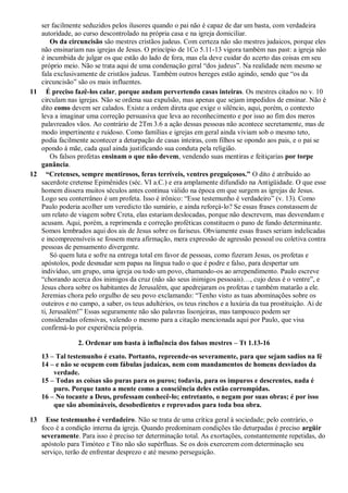 ser facilmente seduzidos pelos ilusores quando o pai não é capaz de dar um basta, com verdadeira
   autoridade, ao curso descontrolado na própria casa e na igreja domiciliar.
       Os da circuncisão são mestres cristãos judeus. Com certeza não são mestres judaicos, porque eles
   não ensinariam nas igrejas de Jesus. O princípio de 1Co 5.11-13 vigora também nas past: a igreja não
   é incumbida de julgar os que estão do lado de fora, mas ela deve cuidar do acerto das coisas em seu
   próprio meio. Não se trata aqui de uma condenação geral “dos judeus”. Na realidade nem mesmo se
   fala exclusivamente de cristãos judeus. Também outros hereges estão agindo, sendo que “os da
   circuncisão” são os mais influentes.
11 É preciso fazê-los calar, porque andam pervertendo casas inteiras. Os mestres citados no v. 10
   circulam nas igrejas. Não se ordena sua expulsão, mas apenas que sejam impedidos de ensinar. Não é
   dito como devem ser calados. Existe a ordem direta que exige o silêncio, aqui, porém, o contexto
   leva a imaginar uma correção persuasiva que leva ao reconhecimento e por isso ao fim dos meros
   palavreados vãos. Ao contrário de 2Tm 3.6 a ação dessas pessoas não acontece secretamente, mas de
   modo impertinente e ruidoso. Como famílias e igrejas em geral ainda viviam sob o mesmo teto,
   podia facilmente acontecer a deturpação de casas inteiras, com filhos se opondo aos pais, e o pai se
   opondo à mãe, cada qual ainda justificando sua conduta pela religião.
       Os falsos profetas ensinam o que não devem, vendendo suas mentiras e feitiçarias por torpe
   ganância.
12 “Cretenses, sempre mentirosos, feras terríveis, ventres preguiçosos.” O dito é atribuído ao
   sacerdote cretense Epimênides (séc. VI a.C.) e era amplamente difundido na Antigüidade. O que esse
   homem dissera muitos séculos antes continua válido na época em que surgem as igrejas de Jesus.
   Logo seu conterrâneo é um profeta. Isso é irônico: “Esse testemunho é verdadeiro” (v. 13). Como
   Paulo poderia acolher um veredicto tão sumário, e ainda reforçá-lo? Se essas frases constassem de
   um relato de viagem sobre Creta, elas estariam deslocadas, porque não descrevem, mas desvendam e
   acusam. Aqui, porém, a reprimenda e correção proféticas constituem o pano de fundo determinante.
   Somos lembrados aqui dos ais de Jesus sobre os fariseus. Obviamente essas frases seriam indelicadas
   e incompreensíveis se fossem mera afirmação, mera expressão de agressão pessoal ou coletiva contra
   pessoas de pensamento divergente.
       Só quem luta e sofre na entrega total em favor de pessoas, como fizeram Jesus, os profetas e
   apóstolos, pode desnudar sem papas na língua tudo o que é podre e falso, para despertar um
   indivíduo, um grupo, uma igreja ou todo um povo, chamando-os ao arrependimento. Paulo escreve
   “chorando acerca dos inimigos da cruz (não são seus inimigos pessoais)…, cujo deus é o ventre”, e
   Jesus chora sobre os habitantes de Jerusalém, que apedrejaram os profetas e também matarão a ele.
   Jeremias chora pelo orgulho de seu povo exclamando: “Tenho visto as tuas abominações sobre os
   outeiros e no campo, a saber, os teus adultérios, os teus rinchos e a luxúria da tua prostituição. Ai de
   ti, Jerusalém!” Essas seguramente não são palavras lisonjeiras, mas tampouco podem ser
   consideradas ofensivas, valendo o mesmo para a citação mencionada aqui por Paulo, que visa
   confirmá-lo por experiência própria.

                 2. Ordenar um basta à influência dos falsos mestres – Tt 1.13-16
     13 – Tal testemunho é exato. Portanto, repreende-os severamente, para que sejam sadios na fé
     14 – e não se ocupem com fábulas judaicas, nem com mandamentos de homens desviados da
         verdade.
     15 – Todas as coisas são puras para os puros; todavia, para os impuros e descrentes, nada é
         puro. Porque tanto a mente como a consciência deles estão corrompidas.
     16 – No tocante a Deus, professam conhecê-lo; entretanto, o negam por suas obras; é por isso
         que são abomináveis, desobedientes e reprovados para toda boa obra.

13     Esse testemunho é verdadeiro. Não se trata de uma crítica geral à sociedade; pelo contrário, o
     foco é a condição interna da igreja. Quando predominam condições tão deturpadas é preciso argüir
     severamente. Para isso é preciso ter determinação total. As exortações, constantemente repetidas, do
     apóstolo para Timóteo e Tito não são supérfluas. Se os dois exercerem com determinação seu
     serviço, terão de enfrentar desprezo e até mesmo perseguição.
 
