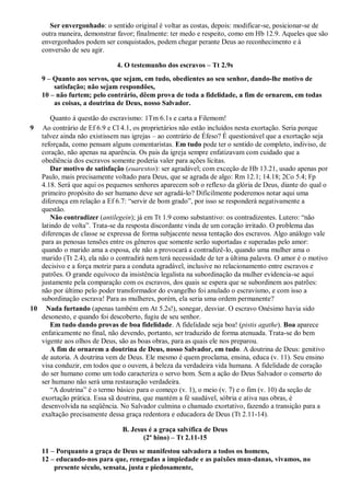 Ser envergonhado: o sentido original é voltar as costas, depois: modificar-se, posicionar-se de
    outra maneira, demonstrar favor; finalmente: ter medo e respeito, como em Hb 12.9. Aqueles que são
    envergonhados podem ser conquistados, podem chegar perante Deus ao reconhecimento e à
    conversão de seu agir.

                              4. O testemunho dos escravos – Tt 2.9s
    9 – Quanto aos servos, que sejam, em tudo, obedientes ao seu senhor, dando-lhe motivo de
        satisfação; não sejam respondões,
    10 – não furtem; pelo contrário, dêem prova de toda a fidelidade, a fim de ornarem, em todas
        as coisas, a doutrina de Deus, nosso Salvador.

       Quanto à questão do escravismo: 1Tm 6.1s e carta a Filemom!
9 Ao contrário de Ef 6.9 e Cl 4.1, os proprietários não estão incluídos nesta exortação. Seria porque
   talvez ainda não existissem nas igrejas – ao contrário de Éfeso? É questionável que a exortação seja
   reforçada, como pensam alguns comentaristas. Em tudo pode ter o sentido de completo, indiviso, de
   coração, não apenas na aparência. Os pais da igreja sempre enfatizavam com cuidado que a
   obediência dos escravos somente poderia valer para ações lícitas.
       Dar motivo de satisfação (euarestos): ser agradável; com exceção de Hb 13.21, usado apenas por
   Paulo, mais precisamente voltado para Deus, que se agrada de algo: Rm 12.1; 14.18; 2Co 5.4; Fp
   4.18. Será que aqui os pequenos senhores aparecem sob o reflexo da glória de Deus, diante do qual o
   primeiro propósito do ser humano deve ser agradá-lo? Dificilmente poderemos notar aqui uma
   diferença em relação a Ef 6.7: “servir de bom grado”, por isso se responderá negativamente a
   questão.
       Não contradizer (antilegein); já em Tt 1.9 como substantivo: os contradizentes. Lutero: “não
   latindo de volta”. Trata-se da resposta discordante vinda de um coração irritado. O problema das
   diferenças de classe se expressa de forma subjacente nessa tentação dos escravos. Algo análogo vale
   para as penosas tensões entre os gêneros que somente serão suportadas e superadas pelo amor:
   quando o marido ama a esposa, ele não a provocará a contradizê-lo, quando uma mulher ama o
   marido (Tt 2.4), ela não o contradirá nem terá necessidade de ter a última palavra. O amor é o motivo
   decisivo e a força motriz para a conduta agradável, inclusive no relacionamento entre escravos e
   patrões. O grande equívoco da insistência legalista na subordinação da mulher evidencia-se aqui
   justamente pela comparação com os escravos, dos quais se espera que se subordinem aos patrões:
   não por último pelo poder transformador do evangelho foi anulado o escravismo, e com isso a
   subordinação escrava! Para as mulheres, porém, ela seria uma ordem permanente?
10 Nada furtando (apenas também em At 5.2s!), sonegar, desviar. O escravo Onésimo havia sido
   desonesto, e quando foi descoberto, fugiu de seu senhor.
       Em tudo dando provas de boa fidelidade. A fidelidade seja boa! (pistis agathe). Boa aparece
   enfaticamente no final, não devendo, portanto, ser traduzido de forma atenuada. Trata-se do bem
   vigente aos olhos de Deus, são as boas obras, para as quais ele nos preparou.
       A fim de ornarem a doutrina de Deus, nosso Salvador, em tudo. A doutrina de Deus: genitivo
   de autoria. A doutrina vem de Deus. Ele mesmo é quem proclama, ensina, educa (v. 11). Seu ensino
   visa conduzir, em todos que o ouvem, à beleza da verdadeira vida humana. A fidelidade de coração
   do ser humano como um todo caracteriza o servo bom. Sem a ação do Deus Salvador o conserto do
   ser humano não será uma restauração verdadeira.
       “A doutrina” é o termo básico para o começo (v. 1), o meio (v. 7) e o fim (v. 10) da seção de
   exortação prática. Essa sã doutrina, que mantém a fé saudável, sóbria e ativa nas obras, é
   desenvolvida na seqüência. No Salvador culmina o chamado exortativo, fazendo a transição para a
   exaltação precisamente dessa graça redentora e educadora de Deus (Tt 2.11-14).

                                B. Jesus é a graça salvífica de Deus
                                       (2º hino) – Tt 2.11-15
    11 – Porquanto a graça de Deus se manifestou salvadora a todos os homens,
    12 – educando-nos para que, renegadas a impiedade e as paixões mun-danas, vivamos, no
        presente século, sensata, justa e piedosamente,
 