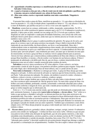 13 – aguardando a bendita esperança e a manifestação da glória do nos-so grande Deus e
        Salvador Cristo Jesus,
    14 – o qual a si mesmo se deu por nós, a fim de remir-nos de toda ini-qüidade e purificar, para
        si mesmo, um povo exclusivamente seu, zeloso de boas obras.
    15 – Dize estas coisas; exorta e repreende também com toda a autoridade. Ninguém te
        despreze.

      O presente hino exalta a graça de Deus, manifesta no passado (v. 11), que educa os discípulos de
   Jesus no presente (v. 12), cuja revelação plena é aguardada no futuro (v. 13), cujo alicerce e força são
   o amor do Redentor, que purifica seu povo e o leva a viver com zelo sagrado (v. 14).
11 Manifesta: consta bem no começo, enfatizando o súbito, inesperado, surpreendente. No NT a
   forma passiva do verbo (epiphanein) aparece somente aqui e em Tt 3.4. O substantivo (epiphaneia),
   aparição, é típico para as past, contudo seu uso antigo em 2Ts 2.8 revela que a palavra, muito
   freqüente no culto ao imperador e usada para divindades helenistas, com certeza não sofre uma
   definição literal a partir desse contexto, ainda mais que no mínimo precisa ser levado em conta
   também o nexo com o AT.
      A graça de Deus (charis): graça é a palavra predileta do apóstolo. Por graça ele foi salvo, por
   graça ele se tornou o que é, por graça acontece sua atuação. Graça é dádiva imerecida de Deus,
   expressão de sua misericórdia, sua benevolência, seu favor e sua benignidade. Deus não é
   condescendente como as majestades megalomaníacas deste mundo, que em determinadas ocasiões
   gostam de demonstrar ao povo ou a indivíduos um favor especial. A condescendência de Deus não
   acontece para “proveito próprio”, mas totalmente por amor, um amor que se derrama em uma ação
   de misericórdia: em Jesus a graça de Deus se realizou visível e palpavelmente para as pessoas.
   Através de Jesus sabemos que a misericordiosa condescendência de Deus não rebaixa o ser humano,
   porque Deus humilha a si mesmo, a fim de exaltar o ser humano de sua baixeza culposa. O hino é
   perpassado de admiração e de júbilo pelo fato de, que em Jesus, a salutar misericórdia divina
   despontou como um sol sobre o mundo escurecido pelas sombras da morte.
      Salvadora (soterios); única ocorrência no NT como adjetivo. Como salutaris, em latim,
   expressando o modo de ação da graça: com potência salvadora, poderosa para resgatar. Graça não é
   um ceder frágil, não é demonstração fraca de benevolência, mas é o poder divino de amor.
      Para todos os humanos: o Redentor se entregou por todos. A graça de Deus deseja que todos
   cheguem à salvação. A oferta universal da salvação se expressa aqui de forma irrestrita, como sempre
   em Paulo. Todos precisam da redenção. No entanto, ela também é acessível a todos: a homens e
   mulheres, a idosos e jovens, a escravos e senhores, a judeus e gregos.
      Quem crê deve sempre lembrar que a graça de Deus vale para todos e tenta alcançar a todos. E
   isso deve acontecer pelo testemunho de vida da igreja de Jesus. No meio dela a graça de Deus visa
   brilhar com tanta realidade, perdoando, curando, consertando e sobretudo educando para a plena
   humanidade conforme a imagem de Jesus, que todo o mundo possa reconhecer a forma com que essa
   graça se realiza naqueles que se abrem para ela.
      Entre os v. 11 e 12 existe uma enorme tensão, que não pode ser eliminada pela compreensão nem
   pelo sentimento humanos. A graça está aí para todos os homens, e ela nos educa. “Nos” refere-se a
   todos os que aceitam o chamado à salvação e se deixam purificar por Jesus para serem povo da
   propriedade dele. Para todos – para nós! Somente na perspectiva dessa diferenciação torna-se nítida a
   premência profética de todas as exortações prévias e subseqüentes. Deus quer um povo de sua
   propriedade que colabora com zelo na salvação do mundo, iniciada pelo Redentor no momento em
   que apagou o pecado do mundo com seu amor expiatório. Também aqui constatamos a mais direta
   relação com o AT! Deus deseja propiciar sua graça a todo mundo por meio de seu povo, que ele
   redimiu e educa.
12 Ela nos educa (paideuein, gerúndio): educar, disciplinar, castigar, corrigir, instruir. O substantivo
   paideia está contido em “pedagogia”. A ênfase da frase recai nesse verbo. Afirmou-se que nas past
   essa palavra teria sofrido uma alteração de significado, que ela seria apenas instrutiva, e não mais
   entendida como disciplinadora, corretora, punitiva, como nos demais escritos do NT. Contudo 1Tm
   1.20 possui nitidamente o sentido de punição, disciplina, bem como 2Tm 2.25. Em 2Tm 3.16 a
   “educação para a justiça” é descrição sumária de um acontecimento integral que abrange a argüição
   (do pecado) e a restauração (no arrependimento). Também Tito deve argüir e educar com rigor e
 