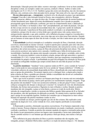 determinação. Educação possui dois lados: exortar e encorajar, confrontar e levar ao bom caminho,
disciplinar e atrair, ser exemplo e andar com a pessoa, conduzir e liberar. Ambos os lados estão
interligados em Tt 2.1-10 e 2.11-14. Também a graça não existe sem disciplina, mas ela é de natureza
diferente, sim, contrasta com o duro preceptor da lei, porque “não estais sob a lei, mas sob a graça”.
   Ela nos educa para que… reneguemos: o primeiro alvo da educação na graça é que aprendamos
a renegar! Essa não é uma instrução formal ou frouxa, mas conseqüente e decisiva. Renegar
significa renunciar, abdicar, ser capaz de dizer não. O tempo verbal (particípio do aoristo) poderia ser
vertido literalmente para: depois de termos decididamente rompido com o pecado no passado,
prosseguindo agora nessa abdicação; confirmar, por meio do comportamento atual, a abdicação já
realizada. A lei induz o ser humano a dizer “não” precipitadamente, por medo da punição, sem que
de fato es-teja convicto no coração da necessidade desse não. A graça tem o poder de realmente
convencer do pecado. A paciência de Deus pode conduzir à contrição e ao arrependimento
verdadeiros, porque à luz do amor se torna nítido que o pecado nunca vale a pena, nunca traz o
enriquecimento esperado, e que, pelo contrário, sob a influência da graça a negativa é reconhecida e
viabilizada não apenas como necessária, mas como algo que serve para nosso bem máximo. Quando
um ser humano se torna capaz de dizer não de todo o coração, isso não é nada menos que um milagre
da graça.
   A incredulidade (asebeia) contrapõe-se à verdadeira veneração de Deus, à beatitude, devoção
(eusebeia), mencionada no mesmo versículo. A palavra aponta para o passado, para uma vida sem e
contra Deus. Se a incredulidade fosse renegada definitivamente, não seria preciso exortar, as cartas
apostólicas não seriam necessárias, a graça de Deus não precisaria disciplinar nem educar. Tão certo
como precisa acontecer uma ruptura com o passado, é também que a linha divisória passa entre
incredulidade e beatitude, não apenas entre passado e presente, entre igreja e sociedade, entre cristão
e mundo. Ela atravessa também o cerne do próprio coração, porque todo agir autocrático e egoísta é
incredulidade (Tt 1.16!). A graça instrui, exorta e fortalece, para que reneguemos constantemente a
incredulidade do próprio coração. A profundidade na qual está arraigada essa alienação de Deus pode
ser notada na sofreguidão mundana que sempre eclode diante de uma falta de prazer em Deus
(beatitude).
   As paixões mundanas: “mundano” torna a aparecer ainda em Hb 9.1, com o sentido de “terreno”.
Aqui o termo pode ter uma conotação muito for-te no sentido de “desejos diabólicos”. O brilho e a
voracidade sedutores da sensualidade desprendida de Deus e desenfreada não eram nada estranhos
para as igrejas dos primórdios. Novamente importa ouvir e distinguir bem: a alegria pela criação e
pelas criaturas de Deus, a gratidão por alimento, bebida e sexualidade não devem ser confundidas
com avidez viciada que corrompe o ser humano.
   Tudo o que excita as paixões e arrasta o ser humano para longe de si mesmo está em contradição
com uma vida sensata na justiça, motivo pelo qual deve ser resolutamente rejeitado, renegado. “Foge
das paixões (da mocidade)!” Como isso aconteceria realmente, se não por graça? Como o coração
cobiçoso conseguiria não desejar os desejos por si mesmo? As variações do vício são absolutamente
ilimitadas, das formas mais grosseiras e flagrantes às mais refinadas e ocultas. Quando as paixões
mundanas não são renegadas, a graça se torna barata, a pessoa se evade da escola dela. Muitos
métodos de evangelização e missão se mostram não bíblicos quando falam apenas da fé no Salvador
dos pecadores, mas não igualmente da abdicação ao pecado. No entanto torna a espreitar também
aqui o perigo de um empenho legalista. Nenhum dos caminhos que se franqueiam ao mero esforço
humano de superação das paixões mundanas conduz ao alvo:
   1) Não resistindo aos desejos, porém negando que eles de fato existam. São explicados como
expressão da alegria de viver, como vontade de viver, como impulso justificado ou necessidade
natural.
   2) Represando as paixões, eliminando suas piores excrescências. O ser humano empreende a luta
contra si mesmo. Pessoas religiosas investirão adicionalmente em oração e meditação, exercícios de
confissão e penitência. Contudo as paixões tão-somente mudarão de aspecto e retornarão pelas portas
dos fundos ou por pensamentos escusos nos lugares mais inesperados e horas mais indesejadas. O
fim do caminho ascético é o ser humano que não pratica o bem que deseja, mas realiza o mal que
odeia.
   Sob a influência da graça educadora de Deus as paixões mundanas não são negadas, mas
renegadas, porque o Redentor liberta delas e purifica o co-ração da natureza iníqua (v. 14). Quantas
 