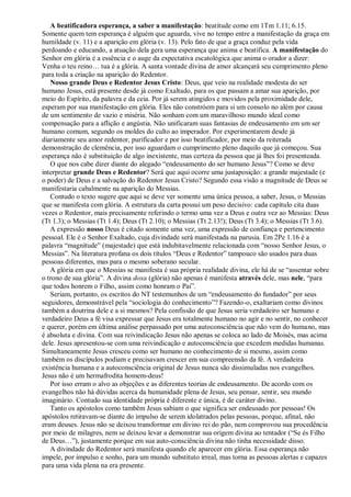 A beatificadora esperança, a saber a manifestação: beatitude como em 1Tm 1.11; 6.15.
Somente quem tem esperança é alguém que aguarda, vive no tempo entre a manifestação da graça em
humildade (v. 11) e a aparição em glória (v. 13). Pelo fato de que a graça conduz pela vida
perdoando e educando, a atuação dela gera uma esperança que anima e beatifica. A manifestação do
Senhor em glória é a essência e o auge da expectativa escatológica que anima o orador a dizer:
Venha o teu reino… tua é a glória. A santa vontade divina de amor alcançará seu cumprimento pleno
para toda a criação na aparição do Redentor.
   Nosso grande Deus e Redentor Jesus Cristo: Deus, que veio na realidade modesta do ser
humano Jesus, está presente desde já como Exaltado, para os que passam a amar sua aparição, por
meio do Espírito, da palavra e da ceia. Por já serem atingidos e movidos pela proximidade dele,
esperam por sua manifestação em glória. Eles não constróem para si um consolo no além por causa
de um sentimento de vazio e miséria. Não sonham com um maravilhoso mundo ideal como
compensação para a aflição e angústia. Não unificaram suas fantasias de endeusamento em um ser
humano comum, segundo os moldes do culto ao imperador. Por experimentarem desde já
diariamente seu amor redentor, purificador e por isso beatificador, por meio da reiterada
demonstração de clemência, por isso aguardam o cumprimento pleno daquilo que já começou. Sua
esperança não é substituição de algo inexistente, mas certeza da pessoa que já lhes foi presenteada.
   O que nos cabe dizer diante do alegado “endeusamento do ser humano Jesus”? Como se deve
interpretar grande Deus e Redentor? Será que aqui ocorre uma justaposição: a grande majestade (e
o poder) de Deus e a salvação do Redentor Jesus Cristo? Segundo essa visão a magnitude de Deus se
manifestaria cabalmente na aparição do Messias.
   Contudo o texto sugere que aqui se deve ver somente uma única pessoa, a saber, Jesus, o Messias
que se manifesta com glória. A estrutura da carta possui um peso decisivo: cada capítulo cita duas
vezes o Redentor, mais precisamente referindo o termo uma vez a Deus e outra vez ao Messias: Deus
(Tt 1.3); o Messias (Tt 1.4); Deus (Tt 2.10); o Messias (Tt 2.13!); Deus (Tt 3.4); o Messias (Tt 3.6).
   A expressão nosso Deus é citado somente uma vez, uma expressão de confiança e pertencimento
pessoal. Ele é o Senhor Exaltado, cuja divindade será manifestada na parusia. Em 2Pe 1.16 é a
palavra “magnitude” (majestade) que está indubitavelmente relacionada com “nosso Senhor Jesus, o
Messias”. Na literatura profana os dois títulos “Deus e Redentor” tampouco são usados para duas
pessoas diferentes, mas para o mesmo soberano secular.
   A glória em que o Messias se manifesta é sua própria realidade divina, ele há de se “assentar sobre
o trono de sua glória”. A divina doxa (glória) não apenas é manifesta através dele, mas nele, “para
que todos honrem o Filho, assim como honram o Pai”.
   Seriam, portanto, os escritos do NT testemunhos de um “endeusamento do fundador” por seus
seguidores, demonstrável pela “sociologia do conhecimento”? Fazendo-o, exaltariam como divinos
também a doutrina dele e a si mesmos? Pela confissão de que Jesus seria verdadeiro ser humano e
verdadeiro Deus a fé visa expressar que Jesus era totalmente humano no agir e no sentir, no conhecer
e querer, porém em última análise perpassado por uma autoconsciência que não vem do humano, mas
é absoluta e divina. Com sua reivindicação Jesus não apenas se coloca ao lado de Moisés, mas acima
dele. Jesus apresentou-se com uma reivindicação e autoconsciência que excedem medidas humanas.
Simultaneamente Jesus cresceu como ser humano no conhecimento de si mesmo, assim como
também os discípulos podiam e precisavam crescer em sua compreensão da fé. A verdadeira
existência humana e a autoconsciência original de Jesus nunca são dissimuladas nos evangelhos.
Jesus não é um hermafrodita homem-deus!
   Por isso erram o alvo as objeções e as diferentes teorias de endeusamento. De acordo com os
evangelhos não há dúvidas acerca da humanidade plena de Jesus, seu pensar, sentir, seu mundo
imaginário. Contudo sua identidade própria é diferente e única, é de caráter divino.
   Tanto os apóstolos como também Jesus sabiam o que significa ser endeusado por pessoas! Os
apóstolos retiravam-se diante do impulso de serem idolatrados pelas pessoas, porque, afinal, não
eram deuses. Jesus não se deixou transformar em divino rei do pão, nem comprovou sua procedência
por meio de milagres, nem se deixou levar a demonstrar sua origem divina ao tentador (“Se és Filho
de Deus…”), justamente porque em sua auto-consciência divina não tinha necessidade disso.
   A divindade do Redentor será manifesta quando ele aparecer em glória. Essa esperança não
impele, por impulso e sonho, para um mundo substituto irreal, mas torna as pessoas alertas e capazes
para uma vida plena na era presente.
 