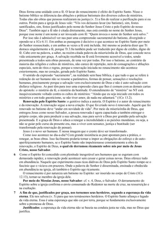 Deus forma uma unidade com a fé. O lavar do renascimento é efeito do Espírito Santo. Nisso o
    batismo bíblico se diferencia das abluções e práticas batismais dos diversos cultos de mistérios.
    Todas elas são obras que pessoas realizaram na justiça (v. 5) a fim de realizar a purificação para si ou
    outros. Porém para a igreja de Jesus vale: “Vós vos deixastes lavar (no batismo), sim, fostes
    santificados, sim, fostes justificados pelo nome do Senhor Jesus Cristo e pelo Espírito do nosso
    Deus”. Também aqui a fé não é citada diretamente, mas está contida no nome do Senhor Jesus,
    porque esse nome é um nome a ser invocado com fé: “Quem invoca o nome do Senhor será salvo.”
        Por isso não é admissível ver nas past uma compreensão sacramental do batismo, divergindo e
    opondo-se a 1Co 6.11. Em ambas as passagens é decisivo o que acontece no Espírito Santo por meio
    do Senhor ressuscitado, e em ambas as vezes a fé está incluída. Até mesmo se poderia dizer que Tt
    destaca singularmente a fé, porque Tt 3.8a também pode ser traduzido por digno de crédito, digno de
    fé. Cabe crer na palavra, a saber, na recém-citada palavra da misericórdia de Deus, que concede nova
    vida unicamente por graça. A salvação recebida na fé está livremente acessível a todos, sendo
    presenteada a todos sem obras pessoais, de uma vez por todas. Por isso o batismo, ao contrário da
    maioria das religiões e cultos de mistérios, não carece de repetição, nem de consagrações e abluções
    especiais, nem de ritos e regras, porque a renovação iniciada no renascimento não acontece
    exteriormente, mas no coração, gerada pelo Espírito Santo.
        O sentido da expressão “sacramento”, na realidade sem base bíblica, é que tudo o que se refere à
    redenção do ser humano não se resume a parâmetros, formas de pensar, sensações e resoluções
    humanas, precisamente porque a salvação vem exclusivamente de Deus e não é auto-salvação com
    disfarce religioso. As past têm para isso uma expressão clara que lhes é comum com as demais cartas
    do apóstolo: o mistério da fé, o mistério da beatitude. O entendimento de “mistério” no NT está
    inequivocamente voltado contra os cultos de mistérios: “Ainda que eu seja iniciado em todos os
    mistérios e em todo gnosticismo, se não tiver amor, de nada me adiantará.” (1Co 13.2).
        Renovação pelo Espírito Santo: o genitivo indica a autoria. O Espírito é o autor do renascimento
    e da renovação. A renovação segue a nova criação. O que foi criado novo é renovado. Aquele que foi
    renovado no batismo deve “andar em novidade de vida”. Por meio da misericórdia de Deus, que
    entregou Jesus como nosso Salvador, a pessoa renovada é agora capacitada a também entregar o
    próprio corpo, não para produzir a sua salvação, mas para servir a Deus por gratidão pela salvação
    presenteada. E a graça de Deus o educa a renegar a incredulidade e as paixões mundanas, ou seja, a
    não se guiar pelo curso da presente era, mas a viver com sensatez, justiça e beatitude (ser
    transformado pela renovação do pensar).
        Jesus é o novo ser humano. É nessa imagem que o crente deve ser transformado.
        Como isso acontece no dia-a-dia? Com grande insistência as past apontam para a prática, o
    renegar, as boas obras. Isso facilmente poderia tornar a impor as obrigações do esforço e do auto-
    aperfeiçoamento humanos, se o Espírito Santo não impulsionasse constantemente a obra da
    renovação, o Espírito de Deus, o qual ele derramou ricamente sobre nós por meio de Jesus
    Cristo, nosso Salvador.
6   Como o Espírito foi concedido com plenitude inesgotável aos humanos que se esgotam com
    demasiada rapidez, a renovação pode acontecer sem cessar e gerar coisas novas. Deus oferece tudo
    em abundância. Naquele que experimenta essas ricas dádivas de Deus pelo Espírito Santo rompe-se o
    fascínio que o viciava em prazeres. Onde a palavra do Senhor é disseminada, ensinada e obedecida
    em abundância na igreja, ali também o Espírito age ricamente.
        O renascimento é por natureza um batismo no Espírito: ser inserido no corpo de Cristo (1Co
    12.13), tornar-se membro da igreja dele.
        Por meio do Messias Jesus, nosso Salvador: cf. v. 4, Deus, o Salvador. O derramamento do
    Espírito sobre a igreja confirma o envio consumado do Redentor na morte de cruz, na ressurreição e
    na exaltação.
7   A fim de que, justificados por graça, nos tornemos seus herdeiros, segundo a esperança da vida
    eterna. Ele nos salvou (v. 5) para que nos tornássemos herdeiros. O Espírito Santo afiança o legado
    da vida eterna. Essa é uma esperança que não cai por terra, porque se fundamenta exclusivamente
    sobre a promessa de Deus.
        Justificados: a esperança da vida eterna não se baseia na conduta justa na vida, mas no Deus que
    justifica.
 