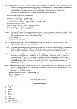TM       O texto hebraico do Antigo Testamento (o assim-chamado “Texto Massorético”). A transmissão exata do texto
             do Antigo Testamento era muito importante para os estudiosos judaicos. A partir do século II ela tornou-se
             uma ciência específica nas assim-chamadas “escolas massoréticas” (massora = transmissão).
             Originalmente o texto hebraico consistia só de consoantes; a partir do século VI os massoretas
             acrescentaram sinais vocálicos na forma de pontos e traços debaixo da palavra.

     Manuscritos importantes do texto massorético:
     Manuscrito: redigido em: pela escola de:
     Códice do Cairo (C) 895 Moisés ben Asher
     Códice da sinagoga de Aleppo depois de 900          Moisés ben Asher
     (provavelmente destruído por um incêndio)
     Códice de São Petersburgo 1008 Moisés ben Asher
     Códice nº 3 de Erfurt século XI Ben Naftali
     Códice de Reuchlin 1105 Ben Naftali

Qumran        Os textos de Qumran. Os manuscritos encontrados em Qumran, em sua maioria, datam de antes de Cristo,
             portanto, são mais ou menos 1.000 anos mais antigos que os mencionados acima. Não existem entre eles
             textos completos do AT. Manuscritos importantes são:
     •    O texto de Isaías
     •    O comentário de Habacuque

Sam       O Pentateuco samaritano. Os samaritanos preservaram os cinco livros da lei, em hebraico antigo. Seus
             manuscritos remontam a um texto muito antigo.

Targum         A tradução oral do texto hebraico da Bíblia para o aramaico, no culto na sinagoga (dado que muitos judeus
               já não entendiam mais hebraico), levou no século III ao registro escrito no assim-chamado Targum (=
               tradução). Estas traduções são, muitas vezes, bastante livres e precisam ser usadas com cuidado.

LXX        A tradução mais antiga do AT para o grego é chamada de “Septuaginta” (LXX = setenta), por causa da história
              tradicional da sua origem. Diz a história que ela foi traduzida por 72 estudiosos judeus por ordem do rei
              Ptolomeu Filadelfo, em 200 a.C., em Alexandria. A LXX é uma coletânea de traduções. Os trechos mais
              antigos, que incluem o Pentateuco, datam do século III a.C., provavelmente do Egito. Como esta tradução
              remonta a um texto hebraico anterior ao dos massoretas, ela é um auxílio importante para todos os
              trabalhos no texto do AT.

Outras      Ocasionalmente recorre-se a outras traduções do AT. Estas têm menos valor para a pesquisa de texto, por
              serem ou traduções do grego (provavelmente da LXX), ou pelo menos fortemente influenciadas por ela (o
              que é o caso da Vulgata):
     •    Latina antiga por volta do ano 150
     •    Vulgata (tradução latina de Jerônimo) a partir do ano 390
     •    Copta séculos III-IV
     •    Etíope século IV

                                                 ÍNDICE DE ABREVIATURAS

                                                    I. Abreviaturas gerais
AT   Antigo Testamento
cf  confira
col  coluna
gr  Grego
hbr  Hebraico
km   Quilômetros
lat Latim
LXX   Septuaginta
NT   Novo Testamento
opr  Observações preliminares
 