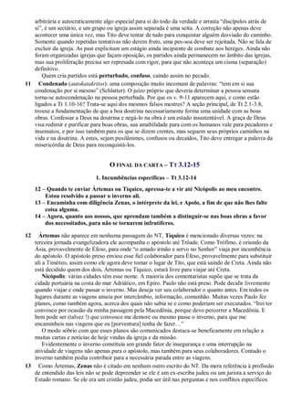 arbitrária e autocraticamente algo especial para si do todo da verdade e arrasta “discípulos atrás de
   si”, é um sectário, e um grupo ou igreja assim separada é uma seita. A correção não apenas deve
   acontecer uma única vez, mas Tito deve tentar de tudo para conquistar alguém desviado do caminho.
   Somente quando repetidas tentativas não derem fruto, uma pes-soa deve ser rejeitada. Não se fala de
   excluir da igreja. As past explicitam um estágio ainda incipiente de combate aos hereges. Ainda não
   foram organizadas igrejas que façam oposição, os partidos ainda permanecem no âmbito das igrejas,
   mas sua proliferação precisa ser represada com rigor, para que não aconteça um cisma (separação)
   definitivo.
      Quem cria partidos está perturbado, confuso, caindo assim no pecado.
11 Condenado (autokatakritos): uma composição muito incomum de palavras: “tem em si sua
   condenação por si mesmo” (Schlatter). O juízo próprio que deveria determinar a pessoa sensata
   torna-se autocondenação na pessoa perturbada. Por que os v. 9-11 aparecem aqui, e como estão
   ligados a Tt 1.10-16? Trata-se aqui dos mesmos falsos mestres? A seção principal, de Tt 2.1-3.8,
   trouxe a fundamentação de que a boa doutrina necessariamente forma uma unidade com as boas
   obras. Confessar a Deus na doutrina e negá-lo na obra é um estado insustentável. A graça de Deus
   visa redimir e purificar para boas obras, sua amabilidade para com os humanos vale para pecadores e
   insensatos, e por isso também para os que se dizem crentes, mas seguem seus próprios caminhos na
   vida e na doutrina. A estes, sejam pusilânimes, confusos ou decaídos, Tito deve entregar a palavra da
   misericórdia de Deus para reconquistá-los.


                                   O FINAL DA CARTA – TT 3.12-15
                             1. Incumbências específicas – Tt 3.12-14
     12 – Quando te enviar Ártemas ou Tíquico, apressa-te a vir até Nicópolis ao meu encontro.
         Estou resolvido a passar o inverno ali.
     13 – Encaminha com diligência Zenas, o intérprete da lei, e Apolo, a fim de que não lhes falte
         coisa alguma.
     14 – Agora, quanto aos nossos, que aprendam também a distinguir-se nas boas obras a favor
         dos necessitados, para não se tornarem infrutíferos.

12   Ártemas não aparece em nenhuma passagem do NT, Tíquico é mencionado diversas vezes: na
   terceira jornada evangelizadora ele acompanha o apóstolo até Trôade. Como Trófimo, é oriundo da
   Ásia, provavelmente de Éfeso, para onde “o amado irmão e servo no Senhor” viaja por incumbência
   do apóstolo. O apóstolo preso enviou esse fiel colaborador para Éfeso, provavelmente para substituir
   ali a Timóteo, assim como ele agora deve tomar o lugar de Tito, que está saindo de Creta. Ainda não
   está decidido quem dos dois, Ártemas ou Tíquico, estará livre para viajar até Creta.
       Nicópolis: várias cidades têm esse nome. A maioria dos comentaristas supõe que se trata da
   cidade portuária na costa do mar Adriático, em Epiro. Paulo não está preso. Pode decidir livremente
   quando viajar e onde passar o inverno. Mas deseja ver seu colaborador o quanto antes. Em todos os
   lugares durante as viagens anseia por intercâmbio, informação, comunhão. Muitas vezes Paulo fez
   planos, como também agora, acerca dos quais não sabia se e como poderiam ser executados. “Irei ter
   convosco por ocasião da minha passagem pela Macedônia, porque devo percorrer a Macedônia. E
   bem pode ser (talvez !) que convosco me demore ou mesmo passe o inverno, para que me
   encaminheis nas viagens que eu [porventura] tenha de fazer…”
       O modo sóbrio com que esses planos são comunicados destaca-se beneficamente em relação a
   muitas cartas e notícias de hoje vindas da igreja e da missão.
       Evidentemente o inverno constituía um grande fator de insegurança e uma interrupção na
   atividade de viagens não apenas para o apóstolo, mas também para seus colaboradores. Contudo o
   inverno também podia contribuir para a necessária parada entre as viagens.
13 Como Ártemas, Zenas não é citado em nenhum outro escrito do NT. Da mera referência à profissão
   de entendido das leis não se pode depreender se ele é um ex-escriba judeu ou um jurista a serviço do
   Estado romano. Se ele era um cristão judeu, podia ser útil nas perguntas e nos conflitos específicos
 