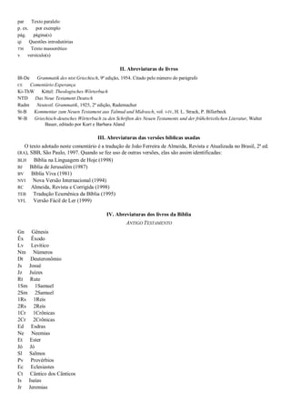 par Texto paralelo
p. ex.    por exemplo
pág. página(s)
qi     Questões introdutórias
TM      Texto massorético
v versículo(s)

                                                II. Abreviaturas de livros
Bl-De  Grammatik des ntst Griechisch, 9ª edição, 1954. Citado pelo número do parágrafo
CE   Comentário Esperança
Ki-ThW Kittel: Theologisches Wörterbuch
NTD Das Neue Testament Deutsch
Radm   Neutestl. Grammatik, 1925, 2ª edição, Rademacher
St-B Kommentar zum Neuen Testament aus Talmud und Midrasch, vol. I-IV, H. L. Strack, P. Billerbeck
W-B Griechisch-deutsches Wörterbuch zu den Schriften des Neuen Testaments und der frühchristlichen Literatur, Walter
           Bauer, editado por Kurt e Barbara Aland

                                     III. Abreviaturas das versões bíblicas usadas
   O texto adotado neste comentário é a tradução de João Ferreira de Almeida, Revista e Atualizada no Brasil, 2ª ed.
(RA), SBB, São Paulo, 1997. Quando se fez uso de outras versões, elas são assim identificadas:
BLH    Bíblia na Linguagem de Hoje (1998)
BJ    Bíblia de Jerusalém (1987)
BV    Bíblia Viva (1981)
NVI    Nova Versão Internacional (1994)
RC    Almeida, Revista e Corrigida (1998)
TEB    Tradução Ecumênica da Bíblia (1995)
VFL    Versão Fácil de Ler (1999)

                                          IV. Abreviaturas dos livros da Bíblia
                                                   ANTIGO TESTAMENTO
Gn Gênesis
Êx Êxodo
Lv Levítico
Nm Números
Dt Deuteronômio
Js Josué
Jz Juízes
Rt Rute
1Sm 1Samuel
2Sm 2Samuel
1Rs 1Reis
2Rs 2Reis
1Cr 1Crônicas
2Cr 2Crônicas
Ed Esdras
Ne Neemias
Et Ester
Jó Jó
Sl Salmos
Pv Provérbios
Ec Eclesiastes
Ct Cântico dos Cânticos
Is Isaías
Jr Jeremias
 
