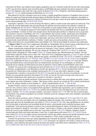 missionário de Paulo, mas também outras regiões geográficas que até o momento ainda não haviam sido mencionadas
no NT e que de forma alguma eram necessárias para a credibilidade das past, podendo até mesmo ameaçá-la: Gália
(2Tm 4.10), Dalmácia, para onde Tito viaja a partir de Roma (2Tm 4.10), e Nicópolis, onde Paulo planeja passar o
inverno (Tt 3.12; cf. a prática paulina da hibernação em 1Co 16.6).
    Mais plausível é de fato considerar esses novos nomes e regiões geográficas (inclusive a Espanha) como as novas
etapas de viagem que Paulo pretendia alcançar depois de libertado da prisão, conforme sua esperança, seus planos e
seu princípio de, na medida do possível, explorar territórios novos em que o nome de Jesus ainda ou praticamente não
tivesse sido proclamado (Rm 15.19-23; 2Co 10.16).
    Justamente a epístola a Tito é escrita de forma tão objetiva, sóbria e sucinta (como uma espécie de síntese de 1Tm)
que dela não se pode depreender nem uma glorificação do apóstolo nem uma tentativa de aumentar o número de
igrejas fundadas por ele. Em 2Tm 4.7 Paulo não arrola quantas ou quais igrejas fundou, algo que ele sem dúvida faz
em 2Co 11.23-33. A situação da igreja em Creta assinala uma duração mais breve e quantidade menor de igrejas de
Jesus consolidadas. Contudo inventar uma situação dessas não bastaria para justificar a redação da carta, já que para
isso ela possui excessiva semelhança com 1Tm. A apresentação mais concisa, porém, aponta para uma conjuntura
diferente: um colaborador mais independente e autônomo, ao qual Paulo precisa comunicar de forma resumida e
praticamente impessoal apenas as coisas mais importantes, que pouco antes havia escrito de forma mais
pormenorizada e pastoralmente cuidadosa a Timóteo. Aquilo que outras cartas paulinas contam a respeito de Tito
combina muito bem com a peculiaridade desta carta dirigida a ele. Não há necessidade de construir uma explicação.
    3) Quem é Tito? O nome Tito é amplamente difundido na Antigüidade. Há um cônsul romano conhecido por esse
nome. Tito é não-judeu, ou seja, “grego”, o que não quer dizer que seja oriundo da Grécia (Gl 2.3).
    Alguns comentaristas conjeturam que ele nasceu em Antioquia. Como Timóteo, também Tito foi conduzido até
Jesus pela proclamação do apóstolo. Por isso ele o chama de “autêntico filho” na fé (Tt 1.4; 1Tm 1.2), sendo que
Timóteo ainda é designado de “filho amado” (2Tm 1.2). Chama atenção que, diferentemente de Timóteo, Tito não
recebe títulos especiais. Paulo escreve sobre Tito: “Para mim Tito é companheiro (parceiro, cf. Fm 17!), para vós meu
colaborador, todos, porém, são irmãos, apóstolos das igrejas, um brilho de Cristo” (2Co 8.23). A Timóteo, no entanto,
ele chama de diácono (2Tm 4.5; cf. 1Tm 4.6!; 2Tm 2.24; Rm 11.13; 1Co 3.5; 2Co 3.6; 4.1; 5.18; 6.3s), evangelista
(2Tm 4.5), colaborador de Deus no evangelho (1Ts 3.2), homem de Deus (1Tm 6.11; 2Tm 3.17). Será que Timóteo
tinha necessidade dessas caracterizações para seu fortalecimento em função de sua atribulação, ou seriam elas
expressão de um singular reconhecimento por parte do apóstolo? Talvez ambas as possibilidades sejam reais.
    Também Tito goza de alta consideração por parte de Paulo (2Co 8.16-23). Ele já era colaborador do apóstolo antes
de Timóteo, acompanhando-o com Barnabé ao concílio dos apóstolos (Gl 2.1). Se por um lado Paulo realiza a
circuncisão de Timóteo para evitar escândalo desnecessário (At 16.3), por outro lado o apóstolo se nega
terminantemente a permitir a circuncisão de Tito (Gl 2.3). Isso pode ser devido a diversas circunstâncias: no caso de
Timóteo era uma questão da prática missionária (1Co 9.20), no caso de Tito estava em jogo uma controvérsia
doutrinária fundamental sobre aquilo que é necessário à salvação e o que não é.
    Tito era um homem de grande autonomia. Paulo posicionava-se diante dele mais como alguém que pede e menos
como alguém que emite orientações e ordens: “Mas graças a Deus, que pôs no coração de Tito a mesma solicitude por
amor de vós, porque atendeu ao nosso pedido (!)… partiu voluntariamente até vós…” (2Co 8.16s).
    Quando Timóteo, sensível e certamente mais jovem, não foi capaz de cumprir sua incumbência em Corinto,
interveio Tito, estável e zeloso. Com angústia Paulo aguardava o desfecho das negociações, que na seqüência foram
coroadas de pleno êxito (2Co 2.13; 7.6,13s). Os coríntios não receberam a Tito com desprezo (esse risco existia em
relação a Timóteo: 1Co 16.10s), mas pelo contrário, com temor e tremor! (2Co 7.15). Mas Tito não se mostrou duro
ou autoritário. Seu coração era propício aos coríntios. Somente assim ele conseguia atuar como mediador e pacificador
entre Paulo e a igreja.
    Paulo não precisa exortá-lo, como a Timóteo, a ser delicado para com os idosos (cf. Tt 2.2 com 1Tm 5.1!), nem
escrever que, como servo do Senhor, deve ser magnânimo diante dos hereges. Pelo contrário, cabe a Tito exortar as
igrejas para que usem de mansidão para com todos (cf. 2Tm 2.23s com Tt 3.2). Tito, mais equilibrado em seu íntimo,
com certeza pode se apresentar com serenidade diante de outros, solucionando assim confusões humanas muito
complicadas. Visto que provavelmente se portava com a mesma determinação de Apolo, ad-mirado em Corinto, a
igreja estava disposta a atendê-lo “com temor e tremor”, mais do que a Timóteo, e até mesmo o próprio Paulo, que
acerca de si escreve que também esteve entre eles “com temor e tremor” (1Co 2.3). Ademais, tampouco Apolo é
caracterizado por Paulo com títulos adicionais. Como Tito, é citado apenas pelo nome (1Co 1.12; 3.5s,22; 4.6) ou
como irmão (1Co 16.12). O simples som do nome permite concluir que ambos atuavam com grande autonomia como
apóstolos (cf. At 14.4,14; Rm 16.7 e QI 12 [antes do comentário a 1Tm]), sendo reconhecidos como tais.
    Contudo Tito permanece (mais que Apolo) dependente das instruções do apóstolo. Ainda que pedindo, Paulo o
compromete com algumas incumbências (cf. Tt 1.5; 3.12). Encarrega-o de organizar em Corinto a coleta em favor de
Jerusalém, o que constituía uma parte essencial da tarefa missionária a que Paulo estava submetido (cf. Rm 1.5; 15.15;
1Co 1.4; Rm 3.24; 5.20; 15.26; 1Co 16.1-4; 2Co 8.1-6,16,23; 12.18).
 