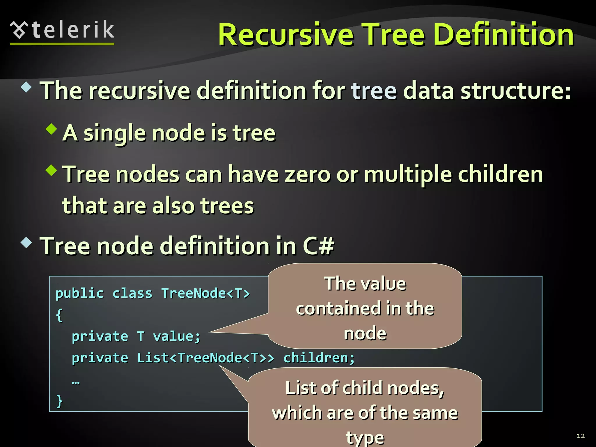 Recursive Tree DefinitionRecursive Tree Definition
 The recursive definition forThe recursive definition for treetree data structure:data structure:
A single node is treeA single node is tree
Tree nodes can have zero or multiple childrenTree nodes can have zero or multiple children
that are also treesthat are also trees
 Tree node definition in C#Tree node definition in C#
12
public class TreeNode<T>public class TreeNode<T>
{{
private T value;private T value;
private List<TreeNode<T>> children;private List<TreeNode<T>> children;
……
}}
The valueThe value
contained in thecontained in the
nodenode
List of child nodes,List of child nodes,
which are of the samewhich are of the same
typetype
 