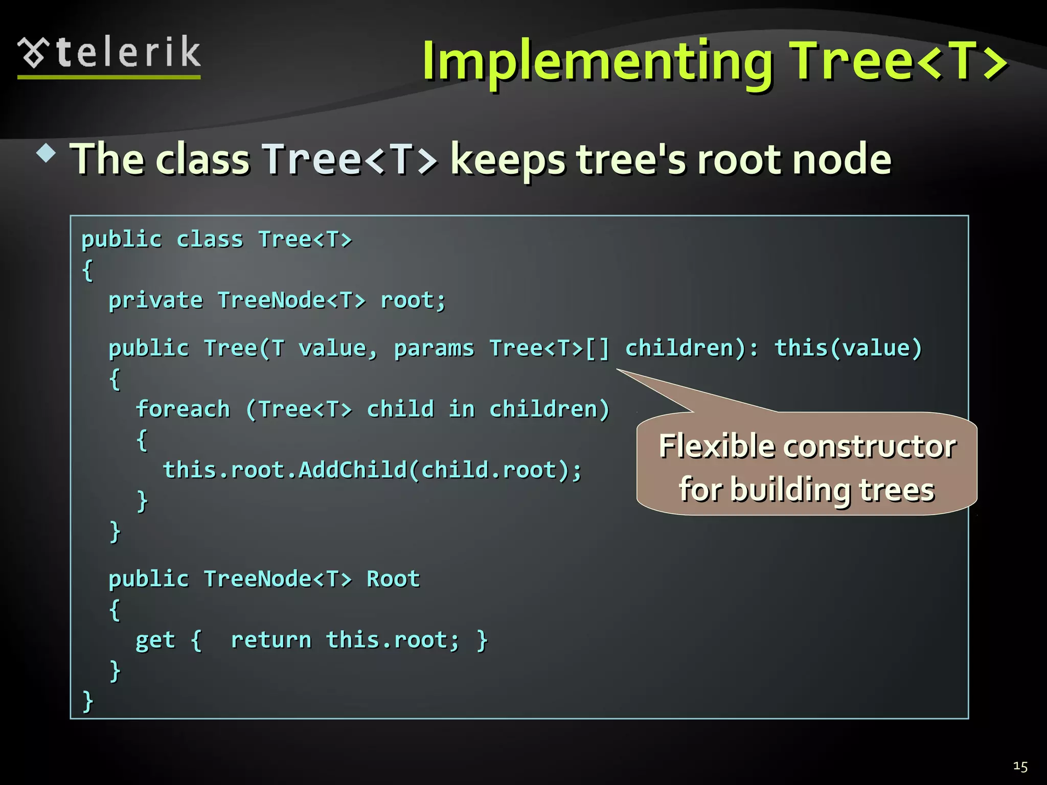  The classThe class Tree<T>Tree<T> keeps tree's root nodekeeps tree's root node
ImplementingImplementing Tree<T>Tree<T>
15
public class Tree<T>public class Tree<T>
{{
private TreeNode<T> root;private TreeNode<T> root;
public Tree(T value, params Tree<T>[] children): this(value)public Tree(T value, params Tree<T>[] children): this(value)
{{
foreach (Tree<T> child in children)foreach (Tree<T> child in children)
{{
this.root.AddChild(child.root);this.root.AddChild(child.root);
}}
}}
public TreeNode<T> Rootpublic TreeNode<T> Root
{{
get { return this.root; }get { return this.root; }
}}
}}
Flexible constructorFlexible constructor
for building treesfor building trees
 