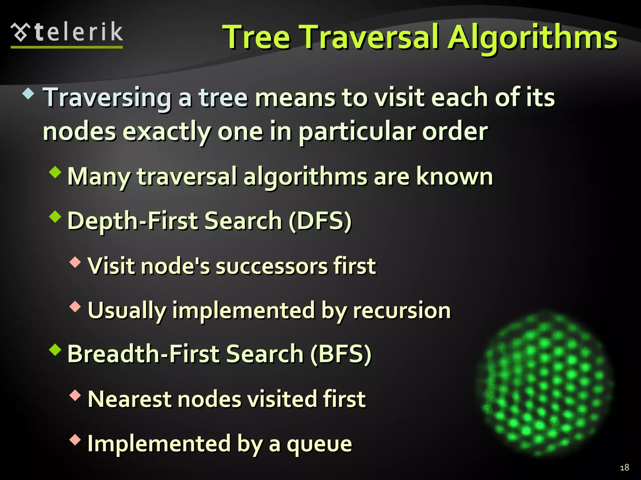 Tree Traversal AlgorithmsTree Traversal Algorithms
 Traversing a treeTraversing a tree means to visit each of itsmeans to visit each of its
nodes exactly one in particular ordernodes exactly one in particular order
Many traversal algorithms are knownMany traversal algorithms are known
Depth-First Search (DFS)Depth-First Search (DFS)
 Visit node's successors firstVisit node's successors first
 Usually implemented by recursionUsually implemented by recursion
Breadth-First Search (BFS)Breadth-First Search (BFS)
 Nearest nodes visited firstNearest nodes visited first
 Implemented by a queueImplemented by a queue
18
 