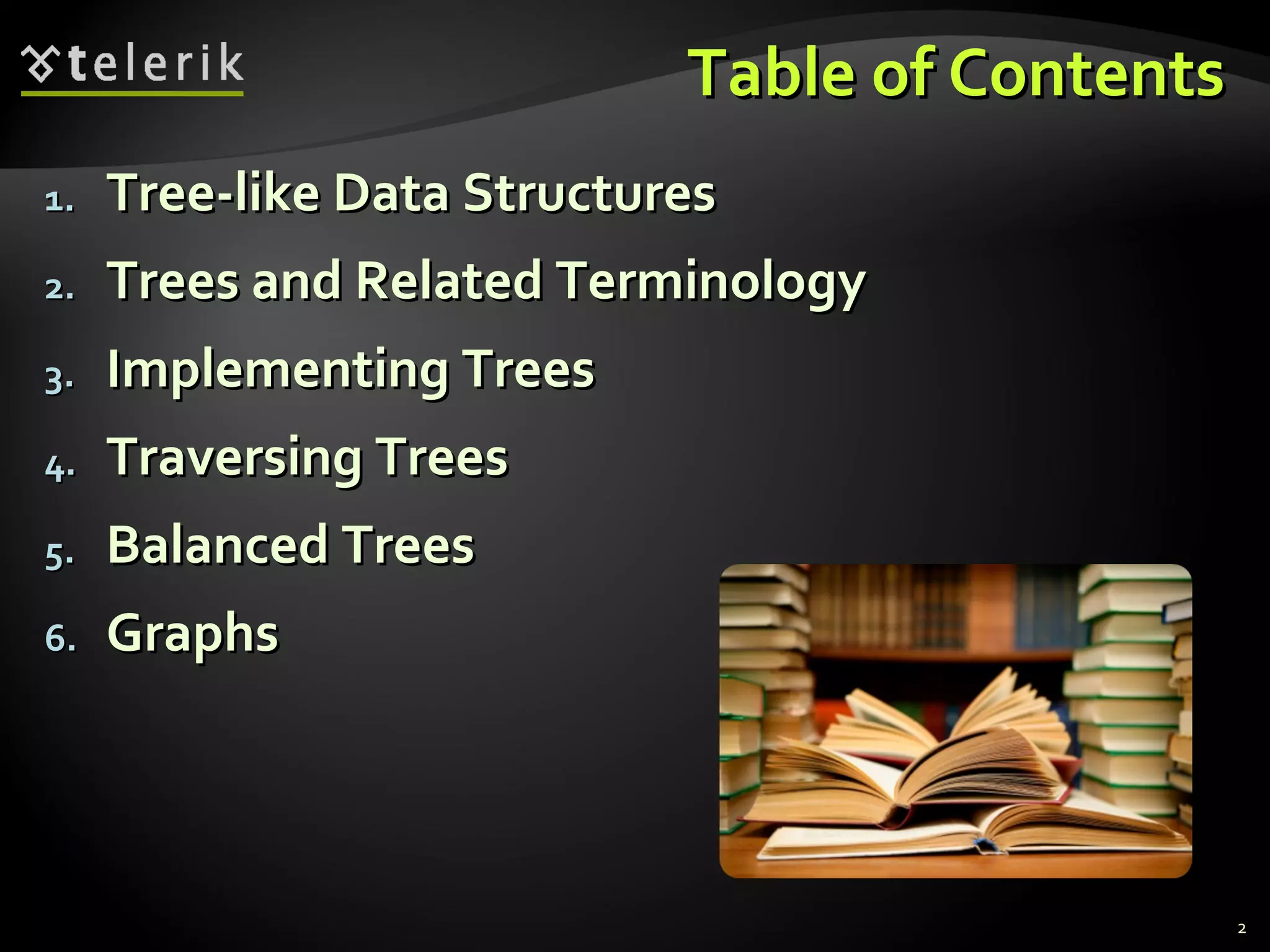 Table of ContentsTable of Contents
1.1. Tree-like Data StructuresTree-like Data Structures
2.2. Trees and Related TerminologyTrees and Related Terminology
3.3. Implementing TreesImplementing Trees
4.4. Traversing TreesTraversing Trees
5.5. Balanced TreesBalanced Trees
6.6. GraphsGraphs
2
 