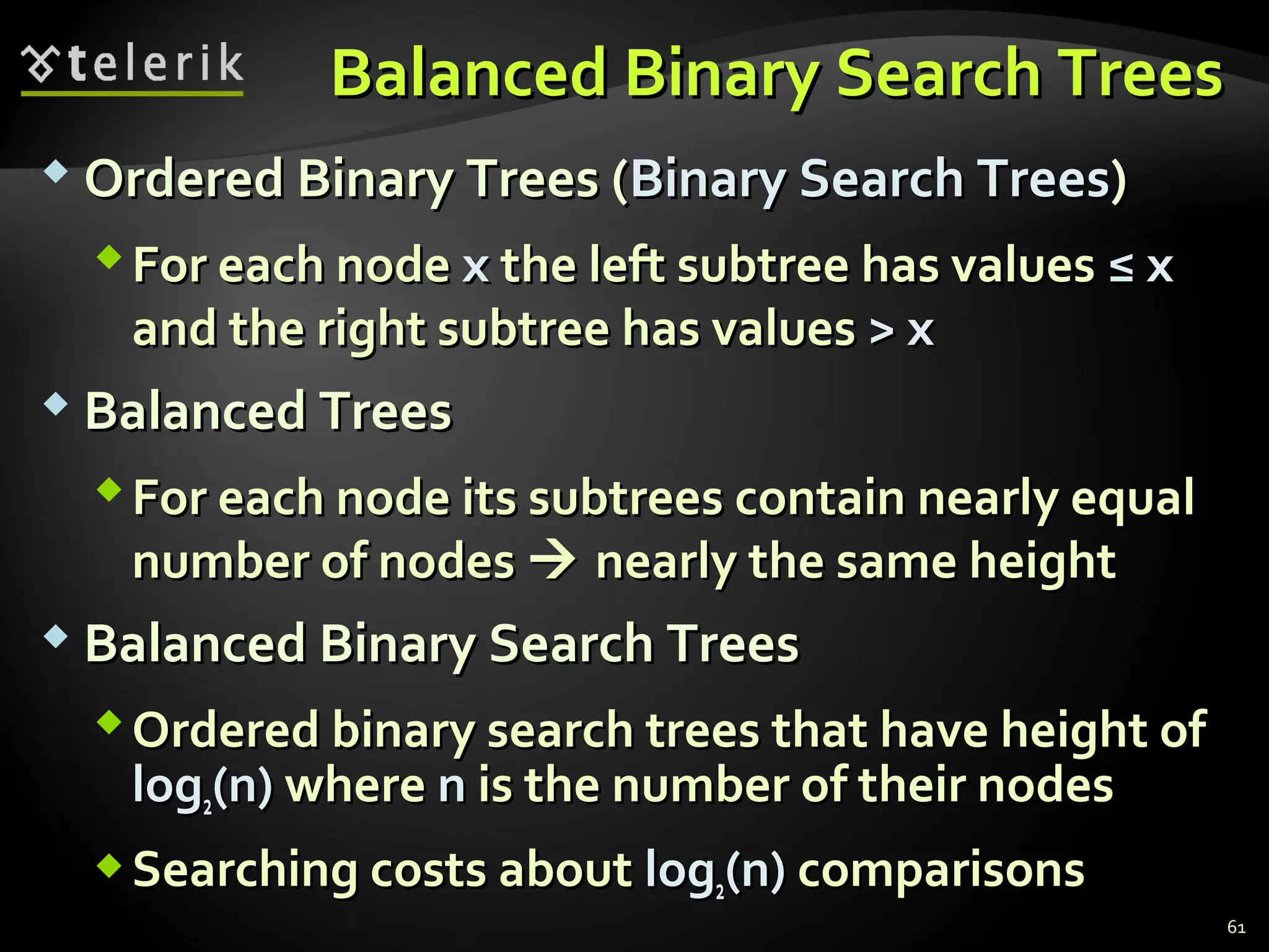 Balanced Binary Search TreesBalanced Binary Search Trees
 Ordered Binary Trees (Ordered Binary Trees (Binary Search TreesBinary Search Trees))
For each nodeFor each node xx the left subtree has valuesthe left subtree has values ≤ x≤ x
and the right subtree has valuesand the right subtree has values > x> x
 Balanced TreesBalanced Trees
For each node its subtrees contain nearly equalFor each node its subtrees contain nearly equal
number of nodesnumber of nodes  nearly the same heightnearly the same height
 Balanced Binary Search TreesBalanced Binary Search Trees
Ordered binary search trees that have height ofOrdered binary search trees that have height of
loglog22(n)(n) wherewhere nn is the number of their nodesis the number of their nodes
Searching costs aboutSearching costs about loglog22(n)(n) comparisonscomparisons
61
 