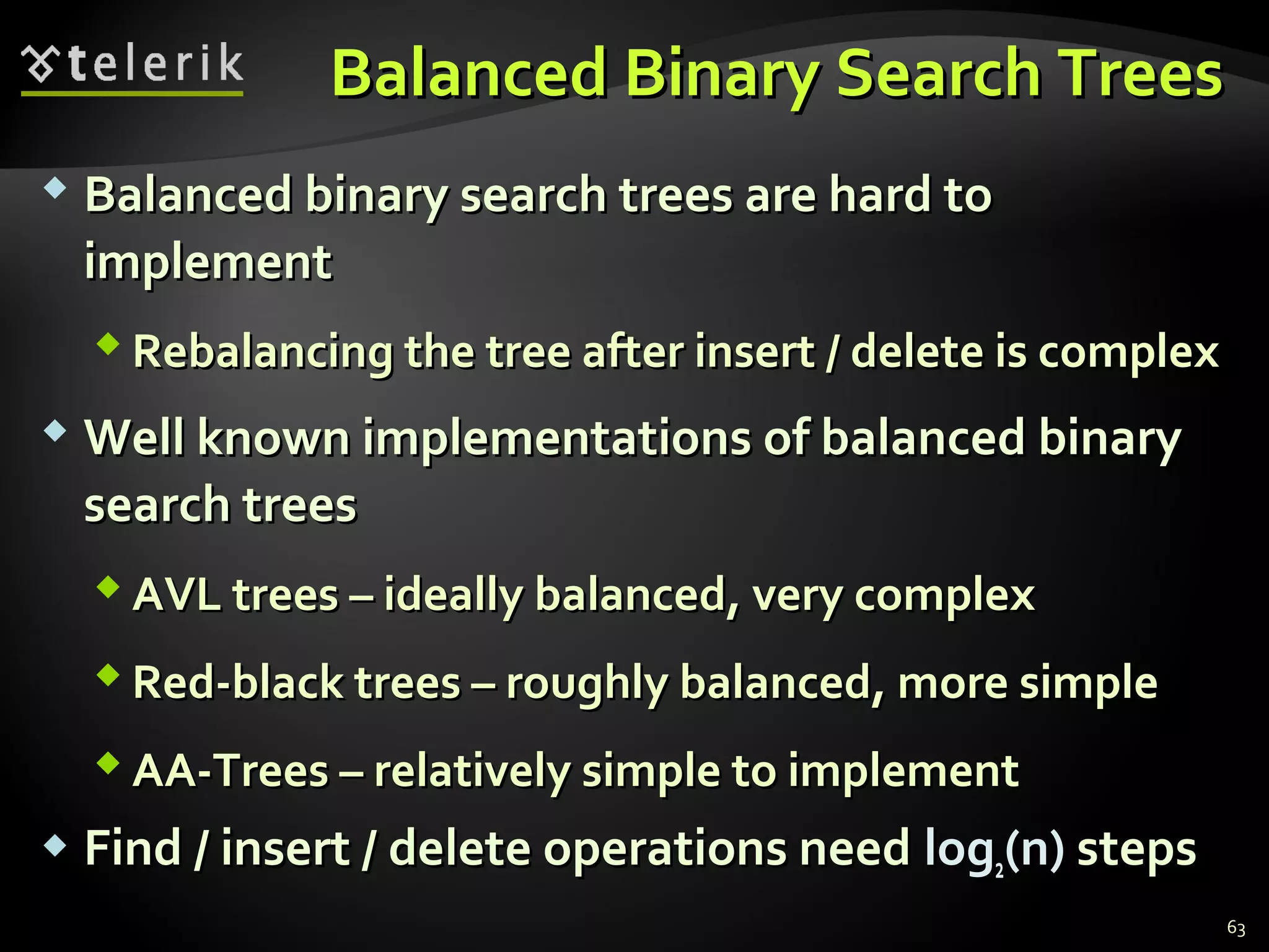 Balanced Binary Search TreesBalanced Binary Search Trees
 Balanced binary search trees are hard toBalanced binary search trees are hard to
implementimplement
 Rebalancing the tree after insert / delete is complexRebalancing the tree after insert / delete is complex
 Well known implementations of balanced binaryWell known implementations of balanced binary
search treessearch trees
 AVL trees – ideally balanced, very complexAVL trees – ideally balanced, very complex
 Red-black trees – roughly balanced, more simpleRed-black trees – roughly balanced, more simple
 AA-Trees – relatively simple to implementAA-Trees – relatively simple to implement
 Find / insert / delete operations needFind / insert / delete operations need loglog22(n)(n) stepssteps
63
 