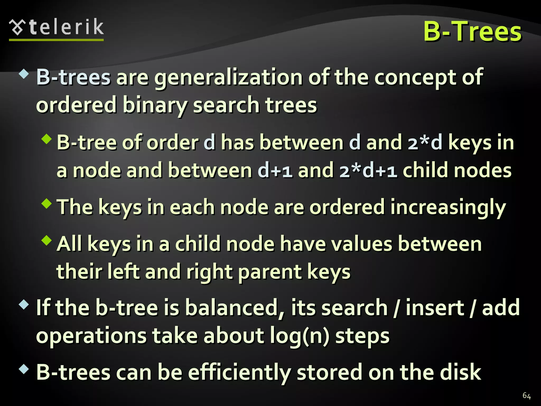 B-TreesB-Trees
 B-treesB-trees are generalization of the concept ofare generalization of the concept of
ordered binary search treesordered binary search trees
B-tree of orderB-tree of order dd has betweenhas between dd andand 2*d2*d keys inkeys in
a node and betweena node and between d+1d+1 andand 2*d+12*d+1 child nodeschild nodes
The keys in each node are ordered increasinglyThe keys in each node are ordered increasingly
All keys in a child node have values betweenAll keys in a child node have values between
their left and right parent keystheir left and right parent keys
 If the b-tree is balanced, its search / insert / addIf the b-tree is balanced, its search / insert / add
operations take about log(n) stepsoperations take about log(n) steps
 B-trees can be efficiently stored on the diskB-trees can be efficiently stored on the disk
64
 
