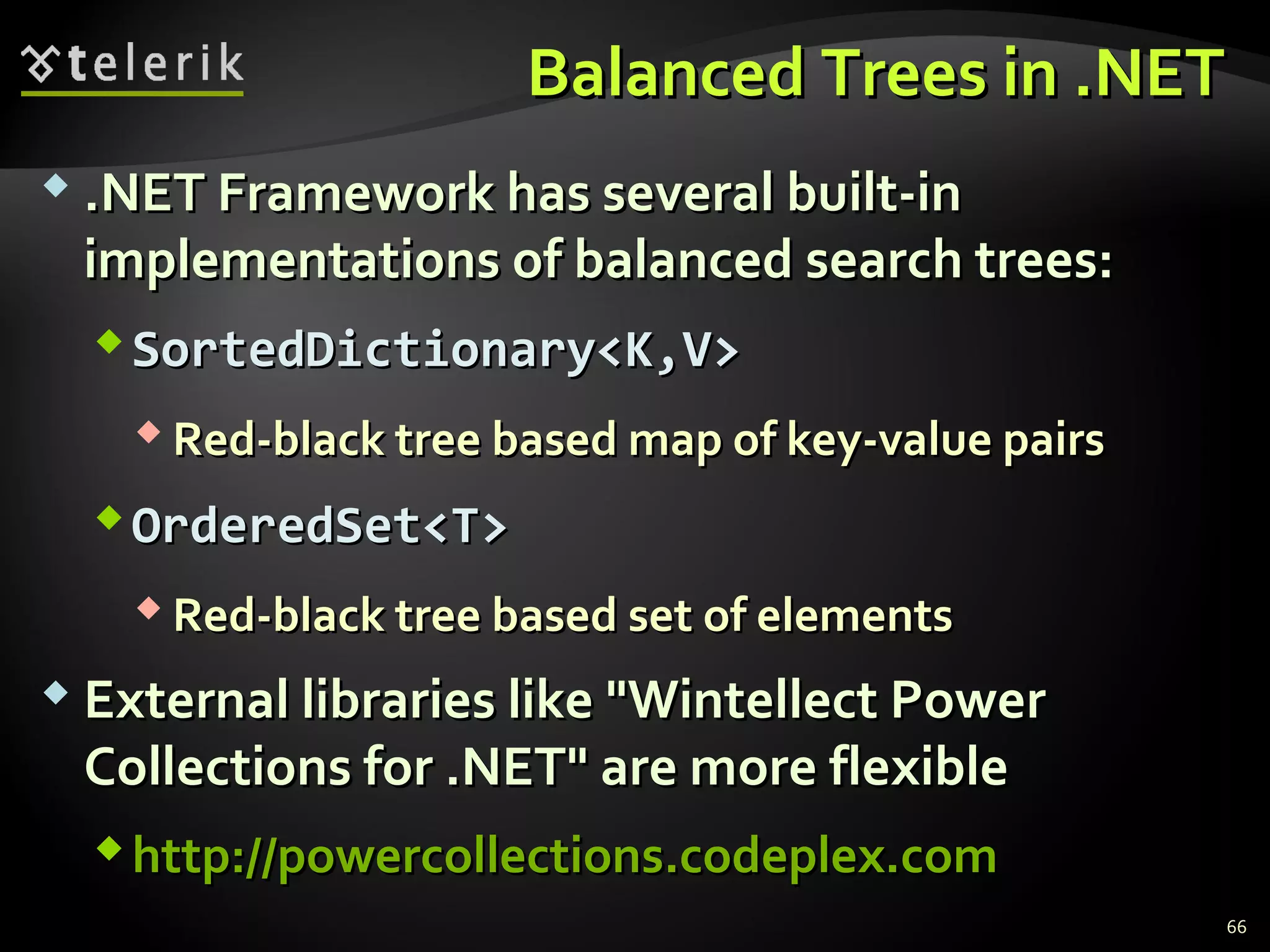 Balanced Trees in .NETBalanced Trees in .NET
 .NET Framework has several built-in.NET Framework has several built-in
implementations of balanced search trees:implementations of balanced search trees:
SortedDictionary<K,V>SortedDictionary<K,V>
 Red-black tree based map of key-value pairsRed-black tree based map of key-value pairs
OrderedSet<T>OrderedSet<T>
 Red-black tree based set of elementsRed-black tree based set of elements
 External libraries like "Wintellect PowerExternal libraries like "Wintellect Power
Collections for .NET" are more flexibleCollections for .NET" are more flexible
http://powercollections.codeplex.comhttp://powercollections.codeplex.com
66
 