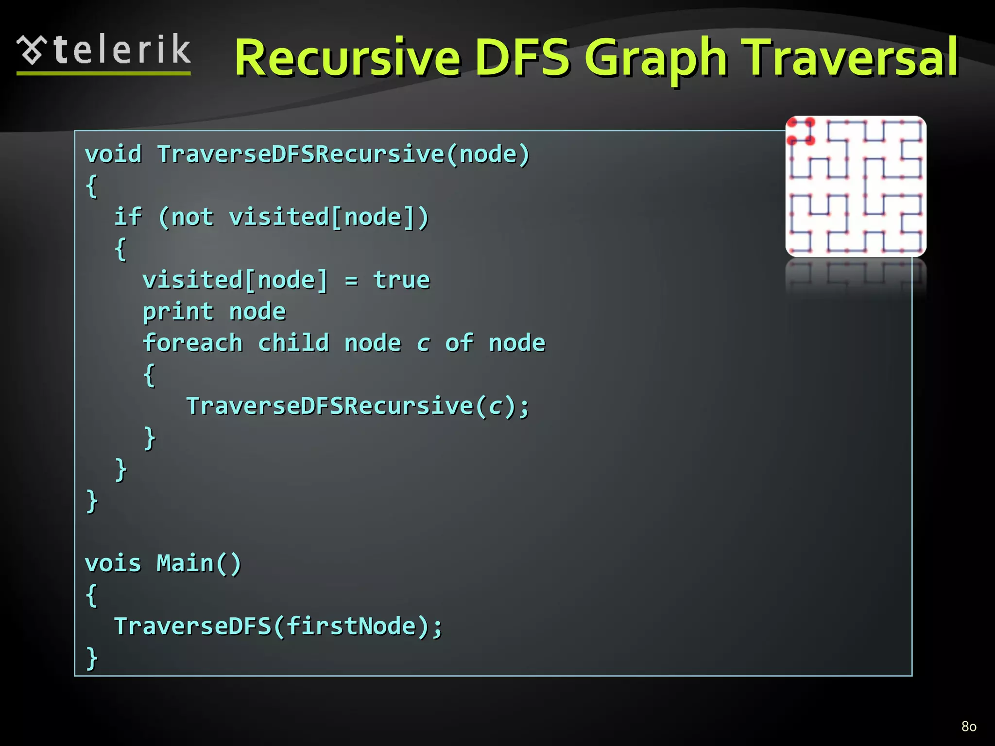 Recursive DFS Graph TraversalRecursive DFS Graph Traversal
80
void TraverseDFSRecursive(node)void TraverseDFSRecursive(node)
{{
if (not visited[node])if (not visited[node])
{{
visited[node] = truevisited[node] = true
print nodeprint node
foreach child nodeforeach child node cc of nodeof node
{{
TraverseDFSRecursive(TraverseDFSRecursive(cc););
}}
}}
}}
vois Main()vois Main()
{{
TraverseDFS(firstNode);TraverseDFS(firstNode);
}}
 