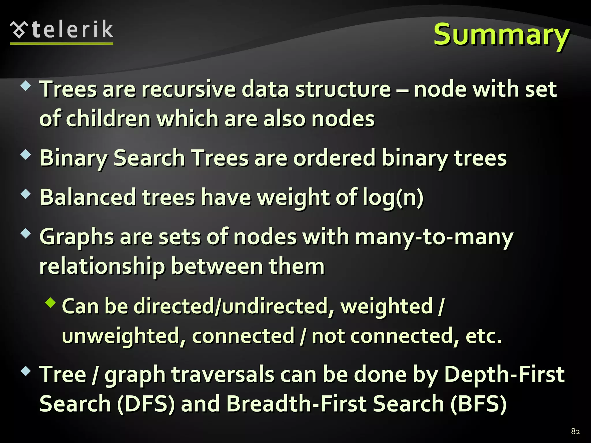 SummarySummary
 Trees are recursive data structure – node with setTrees are recursive data structure – node with set
of children which are also nodesof children which are also nodes
 Binary Search Trees are ordered binary treesBinary Search Trees are ordered binary trees
 Balanced trees have weight of log(n)Balanced trees have weight of log(n)
 Graphs are sets of nodes with many-to-manyGraphs are sets of nodes with many-to-many
relationship between themrelationship between them
 Can be directed/undirected, weighted /Can be directed/undirected, weighted /
unweighted, connected / not connected, etc.unweighted, connected / not connected, etc.
 Tree / graph traversals can be done by Depth-FirstTree / graph traversals can be done by Depth-First
Search (DFS) and Breadth-First Search (BFS)Search (DFS) and Breadth-First Search (BFS)
82
 