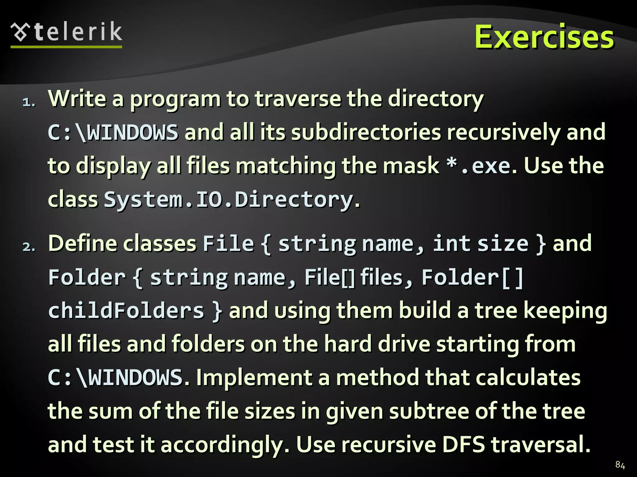 ExercisesExercises
1.1. Write a program to traverse the directoryWrite a program to traverse the directory
C:WINDOWSC:WINDOWS and all its subdirectories recursively andand all its subdirectories recursively and
to display all files matching the maskto display all files matching the mask *.exe*.exe. Use the. Use the
classclass System.IO.DirectorySystem.IO.Directory..
2.2. Define classesDefine classes FileFile {{ stringstring name,name, intint sizesize }} andand
FolderFolder {{ stringstring name,name, File[] filesFile[] files,, Folder[]Folder[]
childFolderschildFolders }} and using them build a tree keepingand using them build a tree keeping
all files and folders on the hard drive starting fromall files and folders on the hard drive starting from
C:WINDOWSC:WINDOWS. Implement a method that calculates. Implement a method that calculates
the sum of the file sizes in given subtree of the treethe sum of the file sizes in given subtree of the tree
and test it accordingly. Use recursive DFS traversal.and test it accordingly. Use recursive DFS traversal.
84
 