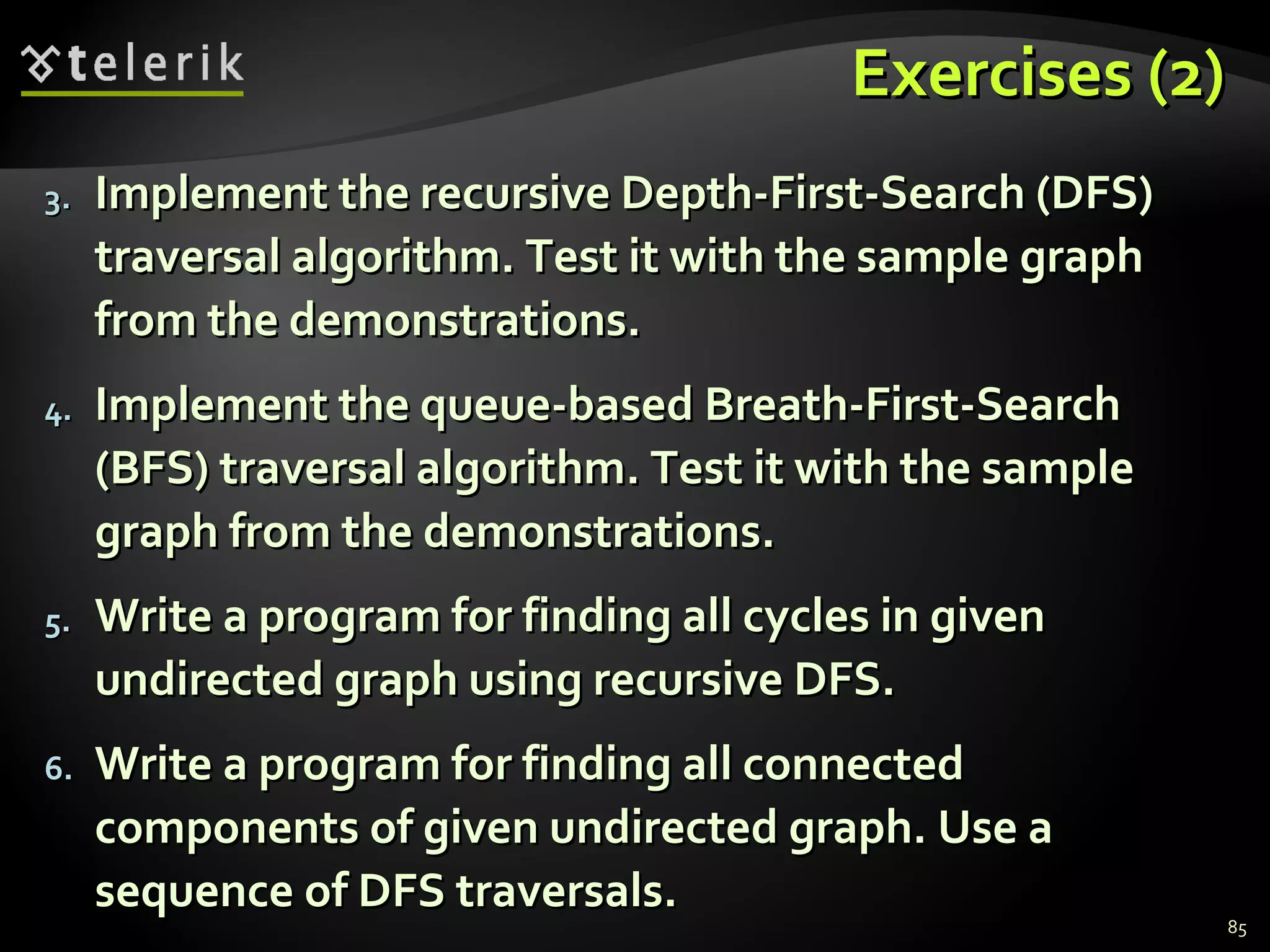 Exercises (2)Exercises (2)
3.3. Implement the recursive Depth-First-Search (DFS)Implement the recursive Depth-First-Search (DFS)
traversal algorithm. Test it with the sample graphtraversal algorithm. Test it with the sample graph
from the demonstrations.from the demonstrations.
4.4. Implement the queue-based Breath-First-SearchImplement the queue-based Breath-First-Search
(BFS) traversal algorithm. Test it with the sample(BFS) traversal algorithm. Test it with the sample
graph from the demonstrations.graph from the demonstrations.
5.5. Write a program for finding all cycles in givenWrite a program for finding all cycles in given
undirected graph using recursive DFS.undirected graph using recursive DFS.
6.6. Write a program for finding all connectedWrite a program for finding all connected
components of given undirected graph. Use acomponents of given undirected graph. Use a
sequence of DFS traversals.sequence of DFS traversals.
85
 