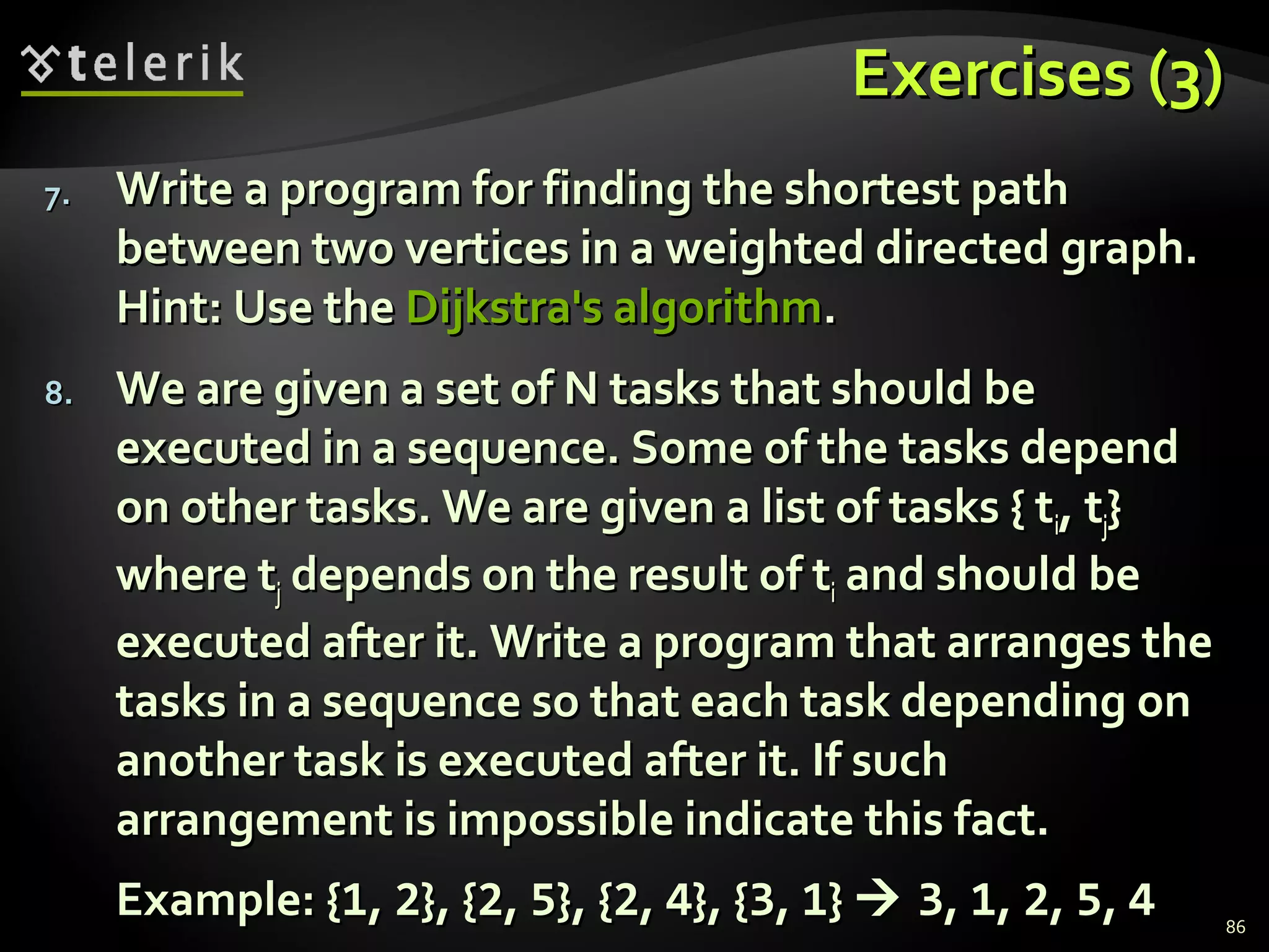 Exercises (3)Exercises (3)
7.7. Write a program for finding the shortest pathWrite a program for finding the shortest path
between two vertices in a weighted directed graph.between two vertices in a weighted directed graph.
Hint: Use theHint: Use the Dijkstra's algorithmDijkstra's algorithm..
8.8. We are given a set of N tasks that should beWe are given a set of N tasks that should be
executed in a sequence. Some of the tasks dependexecuted in a sequence. Some of the tasks depend
on other tasks. We are given a list of tasks { ton other tasks. We are given a list of tasks { tii, t, tjj}}
where twhere tjj depends on the result of tdepends on the result of tii and should beand should be
executed after it. Write a program that arranges theexecuted after it. Write a program that arranges the
tasks in a sequence so that each task depending ontasks in a sequence so that each task depending on
another task is executed after it. If suchanother task is executed after it. If such
arrangement is impossible indicate this fact.arrangement is impossible indicate this fact.
Example: {Example: {11,, 22}, {}, {22,, 55}, {}, {22,, 44}, {}, {33,, 11}}  33,, 11,, 22,, 55,, 44 86
 