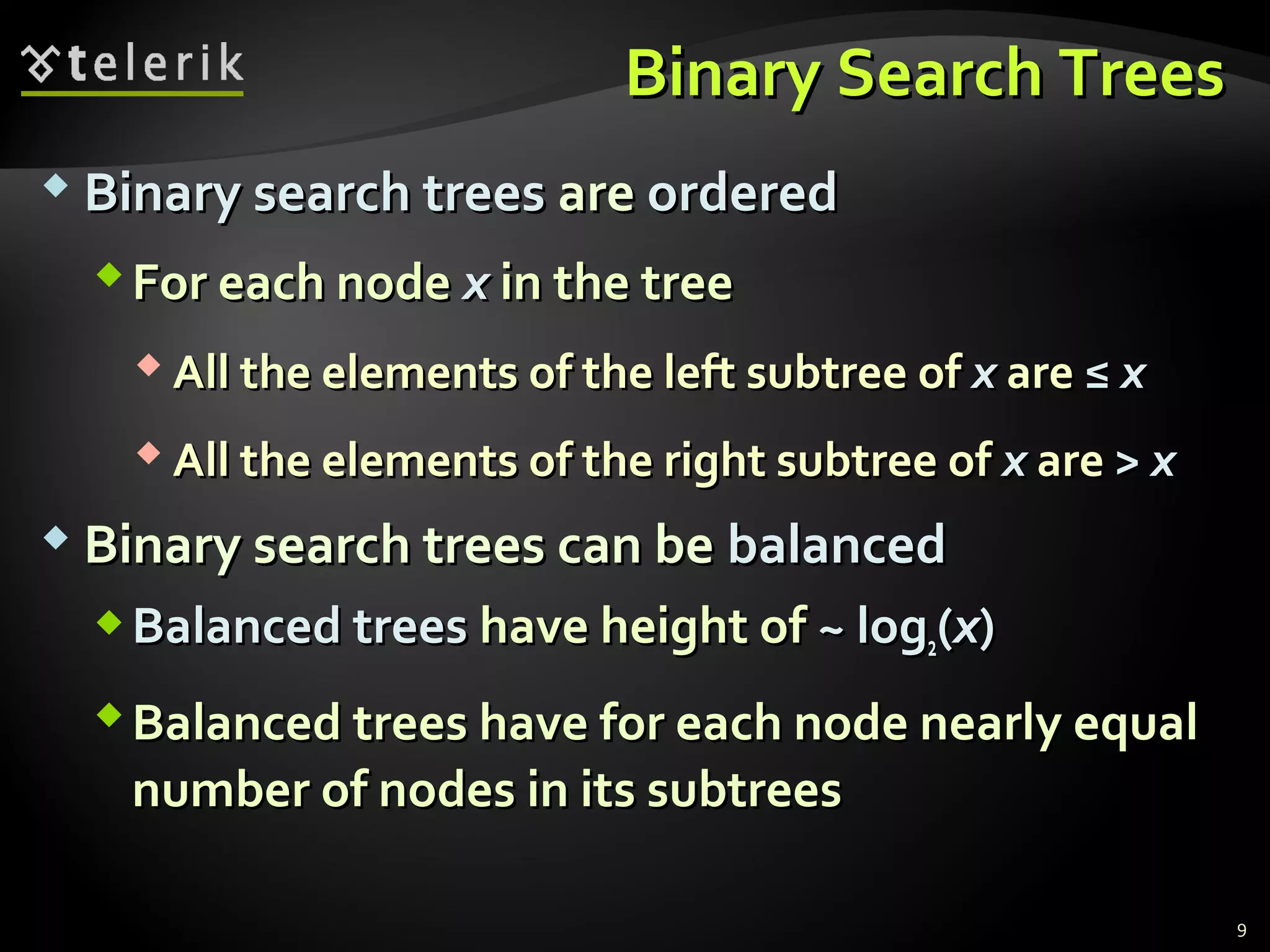Binary Search TreesBinary Search Trees
 Binary search treesBinary search trees areare orderedordered
For each nodeFor each node xx in the treein the tree
 All the elements of the left subtree ofAll the elements of the left subtree of xx areare ≤≤ xx
 All the elements of the right subtree ofAll the elements of the right subtree of xx areare >> xx
 Binary search trees can beBinary search trees can be balancedbalanced
Balanced treesBalanced trees have height ofhave height of ~ log~ log22((xx))
Balanced trees have for each node nearly equalBalanced trees have for each node nearly equal
number of nodes in its subtreesnumber of nodes in its subtrees
9
 