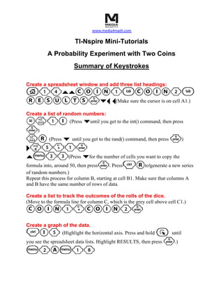 www.media4math.com

                       TI-Nspire Mini-Tutorials
          A Probability Experiment with Two Coins
                       Summary of Keystrokes

Create a spreadsheet window and add three list headings:
c14``COIN1eCOIN2e
RESULTS·¤¡ ¡(Make sure the cursor is on cell A1.)
Create a list of random numbers:
=k1I (Press ¤until you get to the int() command, then press
·)
kR (Press ¤ until you get to the rand() command, then press ·)
¢r5+1·
`b33(Press ¤for the number of cells you want to copy the
formula into, around 50, then press·. Press/Rto!generate a new series
of random numbers.)
Repeat this process for column B, starting at cell B1. Make sure that columns A
and B have the same number of rows of data.

Create a list to track the outcomes of the rolls of the dice.
(Move to the formula line for column C, which is the grey cell above cell C1.)
COIN1+COIN2·
Create a graph of the data.
/I5           (Highlight the horizontal axis. Press and hold  a until
you see the spreadsheet data lists. Highlight RESULTS, then press ·.)
b2Ab18
 