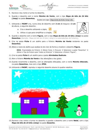 ESCOLA BÁSICA 2º E 3º CICLOS DE S. BERNARDO
TECNOLOGIAS DA INFORMAÇÃO E COMUNICAÇÃO
Agrupamento de Escolas de São Bernardo * Rua Dr. José Girão Pereira * Apartado 55 * 3810 -601 São Bernardo – Aveiro Nuno Coutinho
Telf: 234 340 220 * Fax: 234 343 272 * info@aesbernardo.pt * www.aesbernardo.pt Página 2 de 7
5. Escreve o teu nome e turma no desenho.
6. Guarda o desenho com o nome Moinho de Vento, com o tipo Mapa de bits de 24 bits
(.bmp) na pasta Desenhos.
7. Utilizando o PAINT cria, numa área de desenho com 2 cm de largura e 2 cm
de altura, o seguinte desenho:
a. Cria o desenho utilizando o Lápis;
b. Utiliza a Lupa para simplificar a criação;
8. Guarda o desenho com o nome Figura, com o tipo Mapa de bits de 24 bits (.bmp) na pasta
Desenhos (Atenção: Mapa de bits de 24 bits (.bmp) é a extensão/tipo de ficheiro).
9. Cria na pasta Ficha 1 um atalho para o ficheiro Moinho de Vento existente na pasta
Desenhos.
10. Altera o ícone do atalho que acabas-te de criar de forma a mostrar o desenho Figura.
DICA: Propriedades do Ficheiro  Alterar Ícone  Procurar  Selecionar a pasta “Desenhos” 
Alterar o Tipo de ficheiro para “todos os ficheiros”  Selecionar o ficheiro “Figura”;
11. Cria na pasta Ficha 1 um atalho para a pasta Atividades Radicais.
12. Abre o ficheiro Moinho de Vento e faz alterações a teu gosto.
13. Guarda novamente o desenho, com as alterações efetuadas, com o nome Moinho Alterado,
na pasta Desenhos, mas com o tipo JPEG.
14. Utilizando o PAINT, reproduz o seguinte desenho alusivo à quadra natalícia.
15. Escreve o teu nome e turma no desenho e guarda o desenho com o nome Natal, com o tipo
Mapa de bits de 24 bits (.bmp) na pasta Desenho.
 