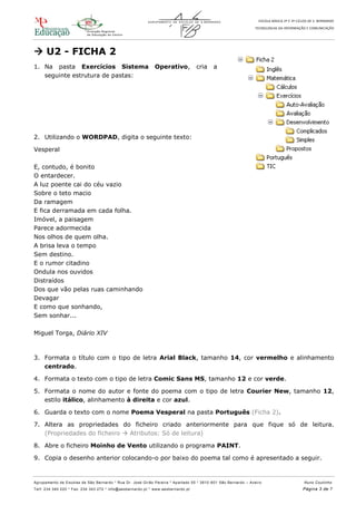 ESCOLA BÁSICA 2º E 3º CICLOS DE S. BERNARDO
TECNOLOGIAS DA INFORMAÇÃO E COMUNICAÇÃO
Agrupamento de Escolas de São Bernardo * Rua Dr. José Girão Pereira * Apartado 55 * 3810 -601 São Bernardo – Aveiro Nuno Coutinho
Telf: 234 340 220 * Fax: 234 343 272 * info@aesbernardo.pt * www.aesbernardo.pt Página 3 de 7
 U2 - FICHA 2
1. Na pasta Exercícios Sistema Operativo, cria a
seguinte estrutura de pastas:
2. Utilizando o WORDPAD, digita o seguinte texto:
Vesperal
E, contudo, é bonito
O entardecer.
A luz poente cai do céu vazio
Sobre o teto macio
Da ramagem
E fica derramada em cada folha.
Imóvel, a paisagem
Parece adormecida
Nos olhos de quem olha.
A brisa leva o tempo
Sem destino.
E o rumor citadino
Ondula nos ouvidos
Distraídos
Dos que vão pelas ruas caminhando
Devagar
E como que sonhando,
Sem sonhar...
Miguel Torga, Diário XIV
3. Formata o título com o tipo de letra Arial Black, tamanho 14, cor vermelho e alinhamento
centrado.
4. Formata o texto com o tipo de letra Comic Sans MS, tamanho 12 e cor verde.
5. Formata o nome do autor e fonte do poema com o tipo de letra Courier New, tamanho 12,
estilo itálico, alinhamento à direita e cor azul.
6. Guarda o texto com o nome Poema Vesperal na pasta Português (Ficha 2).
7. Altera as propriedades do ficheiro criado anteriormente para que fique só de leitura.
(Propriedades do ficheiro  Atributos: Só de leitura)
8. Abre o ficheiro Moinho de Vento utilizando o programa PAINT.
9. Copia o desenho anterior colocando-o por baixo do poema tal como é apresentado a seguir.
 