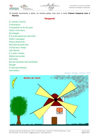 ESCOLA BÁSICA 2º E 3º CICLOS DE S. BERNARDO
TECNOLOGIAS DA INFORMAÇÃO E COMUNICAÇÃO
Agrupamento de Escolas de São Bernardo * Rua Dr. José Girão Pereira * Apartado 55 * 3810 -601 São Bernardo – Aveiro Nuno Coutinho
Telf: 234 340 220 * Fax: 234 343 272 * info@aesbernardo.pt * www.aesbernardo.pt Página 4 de 7
10. Guarda novamente o texto, na mesma pasta, mas com o nome Poema Vesperal com o
Moinho.
Vesperal
E, contudo, é bonito
O entardecer.
A luz poente cai do céu vazio
Sobre o teto macio
Da ramagem
E fica derramada em cada folha.
Imóvel, a paisagem
Parece adormecida
Nos olhos de quem olha.
A brisa leva o tempo
Sem destino.
E o rumor citadino
Ondula nos ouvidos
Distraídos
Dos que vão pelas ruas caminhando
Devagar
E como que sonhando,
Sem sonhar...
Miguel Torga, Diário XIV
 