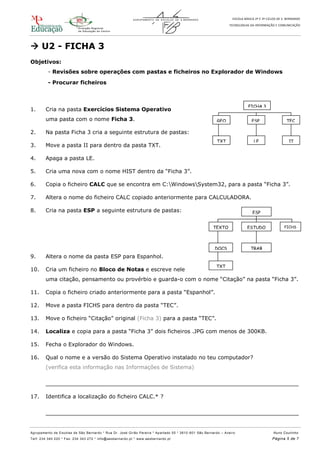 ESCOLA BÁSICA 2º E 3º CICLOS DE S. BERNARDO
TECNOLOGIAS DA INFORMAÇÃO E COMUNICAÇÃO
Agrupamento de Escolas de São Bernardo * Rua Dr. José Girão Pereira * Apartado 55 * 3810 -601 São Bernardo – Aveiro Nuno Coutinho
Telf: 234 340 220 * Fax: 234 343 272 * info@aesbernardo.pt * www.aesbernardo.pt Página 5 de 7
 U2 - FICHA 3
Objetivos:
- Revisões sobre operações com pastas e ficheiros no Explorador de Windows
- Procurar ficheiros
1. Cria na pasta Exercícios Sistema Operativo
uma pasta com o nome Ficha 3.
2. Na pasta Ficha 3 cria a seguinte estrutura de pastas:
3. Move a pasta II para dentro da pasta TXT.
4. Apaga a pasta LE.
5. Cria uma nova com o nome HIST dentro da “Ficha 3”.
6. Copia o ficheiro CALC que se encontra em C:WindowsSystem32, para a pasta “Ficha 3”.
7. Altera o nome do ficheiro CALC copiado anteriormente para CALCULADORA.
8. Cria na pasta ESP a seguinte estrutura de pastas:
9. Altera o nome da pasta ESP para Espanhol.
10. Cria um ficheiro no Bloco de Notas e escreve nele
uma citação, pensamento ou provérbio e guarda-o com o nome “Citação” na pasta “Ficha 3”.
11. Copia o ficheiro criado anteriormente para a pasta “Espanhol”.
12. Move a pasta FICHS para dentro da pasta “TEC”.
13. Move o ficheiro “Citação” original (Ficha 3) para a pasta “TEC”.
14. Localiza e copia para a pasta “Ficha 3” dois ficheiros .JPG com menos de 300KB.
15. Fecha o Explorador do Windows.
16. Qual o nome e a versão do Sistema Operativo instalado no teu computador?
(verifica esta informação nas Informações de Sistema)
__________________________________________________________________________
17. Identifica a localização do ficheiro CALC.* ?
__________________________________________________________________________
FICHA 3
GEO ESP TEC
TXT LE II
ESP
TEXTO
S
ESTUDO FICHS
DOCS TRAB
TXT
 