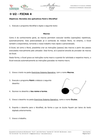 ESCOLA BÁSICA 2º E 3º CICLOS DE S. BERNARDO
TECNOLOGIAS DA INFORMAÇÃO E COMUNICAÇÃO
Agrupamento de Escolas de São Bernardo * Rua Dr. José Girão Pereira * Apartado 55 * 3810 -601 São Bernardo – Aveiro Nuno Coutinho
Telf: 234 340 220 * Fax: 234 343 272 * info@aesbernardo.pt * www.aesbernardo.pt Página 6 de 7
 U2 - FICHA 4
Objetivos: Revisões dos aplicativos Paint e WordPad
1. Executa o programa WordPad e digita o seguinte texto:
Macros
Como é do conhecimento geral, as macros permitem executar tarefas (operações) repetitivas,
automaticamente. Esta potencialidade já é conhecida do módulo Word, no entanto, o Excel
também a disponibiliza, tornando o nosso trabalho mais rápido e personalizado.
O Excel, tal como o Word, possibilita criar as instruções (passos) das macros a partir dos passos
executados manualmente pelo utilizador. Esta forma, só é possível através do provador de macros
do Excel.
Desta forma, o Excel grava as instruções numa macro e quando for solicitada a respetiva macro, o
Excel executa automaticamente as instruções gravadas na mesma macro.
2. Grava o texto na pasta Exercícios Sistema Operativo, com o nome Macros.
3. Executa o programa Paint e elabora o seguinte
desenho:
4. Escreve no desenho o teu nome e turma.
5. Grava o desenho na pasta Exercícios Sistema Operativo, como o nome Óculos.
6. Exporta o desenho para o WordPad, de forma a que os óculos fiquem por baixo do texto
digitado anteriormente.
7. Grava o trabalho.
 