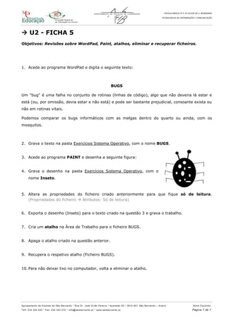 ESCOLA BÁSICA 2º E 3º CICLOS DE S. BERNARDO
TECNOLOGIAS DA INFORMAÇÃO E COMUNICAÇÃO
Agrupamento de Escolas de São Bernardo * Rua Dr. José Girão Pereira * Apartado 55 * 3810 -601 São Bernardo – Aveiro Nuno Coutinho
Telf: 234 340 220 * Fax: 234 343 272 * info@aesbernardo.pt * www.aesbernardo.pt Página 7 de 7
 U2 - FICHA 5
Objetivos: Revisões sobre WordPad, Paint, atalhos, eliminar e recuperar ficheiros.
1. Acede ao programa WordPad e digita o seguinte texto:
BUGS
Um "bug" é uma falha no conjunto de rotinas (linhas de código), algo que não deveria lá estar e
está (ou, por omissão, devia estar e não está) e pode ser bastante prejudicial, consoante exista ou
não em rotinas vitais.
Podemos comparar os bugs informáticos com as melgas dentro do quarto ou ainda, com os
mosquitos.
2. Grava o texto na pasta Exercícios Sistema Operativo, com o nome BUGS.
3. Acede ao programa PAINT e desenha a seguinte figura:
4. Grava o desenho na pasta Exercícios Sistema Operativo, com o
nome Inseto.
5. Altera as propriedades do ficheiro criado anteriormente para que fique só de leitura.
(Propriedades do ficheiro  Atributos: Só de leitura)
6. Exporta o desenho (Inseto) para o texto criado na questão 3 e grava o trabalho.
7. Cria um atalho na Área de Trabalho para o ficheiro BUGS.
8. Apaga o atalho criado na questão anterior.
9. Recupera o respetivo atalho (Ficheiro BUGS).
10. Para não deixar lixo no computador, volta a eliminar o atalho.
 