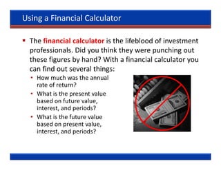 Using a Financial Calculator

  The financial calculator is the lifeblood of investment
  professionals. Did you think they were punching out
  these figures by hand? With a financial calculator you
  can find out several things:
  • How much was the annual
    rate of return?
  • What is the present value
    based on future value,
    interest, and periods?
  • What is the future value
    based on present value,
    interest, and periods?
 