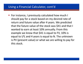 Using a Financial Calculator, cont’d

  For instance, I previously calculated how much I
  should pay for a stock based on my desired rate of
  return and future value after 4 years. We predicted
  that the future value of the stock was $41 and that I
  wanted to earn at least 10% annually. From this
  example we know that $41 is equal to FV, 10% is
  equal to I/Y, and 4 years is equal to N. The unknown
  is PV (present value) or what we are willing to pay for
  this stock.
 