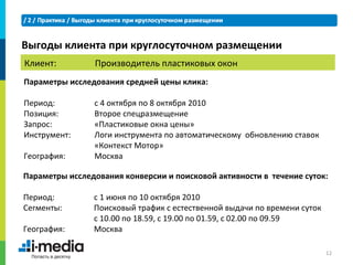 Выгоды клиента при круглосуточном размещении
Клиент:         Производитель пластиковых окон
Параметры исследования средней цены клика:

Период:         с 4 октября по 8 октября 2010
Позиция:        Второе спецразмещение
Запрос:         «Пластиковые окна цены»
Инструмент:     Логи инструмента по автоматическому обновлению ставок
                «Контекст Мотор»
География:      Москва

Параметры исследования конверсии и поисковой активности в течение суток:

Период:         с 1 июня по 10 октября 2010
Сегменты:       Поисковый трафик с естественной выдачи по времени суток
                с 10.00 по 18.59, с 19.00 по 01.59, с 02.00 по 09.59
География:      Москва

                                                                          12
 