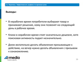 Выводы:


• В нерабочее время потребители выбирают товар и
  принимают решение, кому они позвонят на следующий
  день в рабочее время.

• Клики в нерабочее время стоят значительно дешевле, хотя
  поисковая активность падает незначительно.

• Днем желательно делать объявления призывающие к
  действию, на вечер нужно делать объявления с призывом
  к ознакомлению.

                                                       16
 