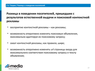 Разница в поведении посетителей, пришедших с
результатов естественной выдачи и поисковой контекстной
рекламы
• восприятие контекстной рекламы – как рекламы;

• возможность оперативно изменять поисковые объявления,
  максимально адаптируя их поисковому запросу;

• охват контекстной рекламы, как правило, шире;

• возможность оперативно изменять url страницы входа для
  максимального соответствия поисковому запросу и тексту
  объявления;



                                                           17
 