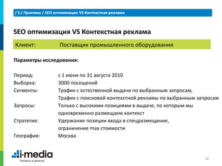 SEO оптимизация VS Контекстная реклама
Клиент:         Поставщик промышленного оборудования

Параметры исследования:

Период:        с 1 июня по 31 августа 2010
Выборка:       3000 посещений
Сегменты:      Трафик с естественной выдачи по выбранным запросам,
               Трафик с поисковой контекстной рекламы по выбранным запросам
Запросы:       Только с высокими позициями в выдаче, по которым мы
               одновременно размещаем контекст
Стратегия:     Удержание позиции входа в спецразмещение,
               ограничение max стоимости
География:     Москва



                                                                     18
 