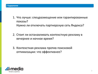 1. Что лучше: спецразмещение или гарантированные
   показы?
   Нужно ли отключать партнерскую сеть Яндекса?

2. Стоит ли останавливать контекстную рекламу в
   вечернее и ночное время?

3. Контекстная реклама против поисковой
   оптимизации: что эффективнее?




                                                   2
 