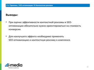 Выводы:

• При оценке эффективности контекстной рекламы и SEO-
  оптимизации обязательно нужно ориентироваться на стоимость
  конверсии.

• Для наилучшего эффекта необходимо применять
  SEO оптимизацию и контекстную рекламу в комплексе.




                                                               21
 