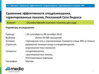 Сравнение эффективности спецразмещения,
гарантированных показов, Рекламной Сети Яндекса
Клиент:         Онлайн/офлайн магазин техники для сада
Параметры исследования:

Период:        с 01 сентября по 30 сентября 2010
Выборка:                 более 29 500 посещений
Условия:       партнерская сеть с ограничением стоимости клика 30% от поиска
Стратегия:     удержание позиции входа в спецразмещение,
               ограничение max стоимости
Сегменты:      спецразмещение,
               гарантированные показы,
               РСЯ+поисковые партнеры
География:     Москва


                                                                         4
 