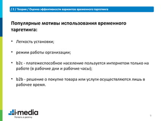Популярные мотивы использования временного
таргетинга:

• Легкость установки;

• режим работы организации;

• b2c - платежеспособное население пользуется интернетом только на
  работе (в рабочие дни и рабочие часы);

• b2b - решение о покупке товара или услуги осуществляются лишь в
  рабочее время.




                                                                     9
 