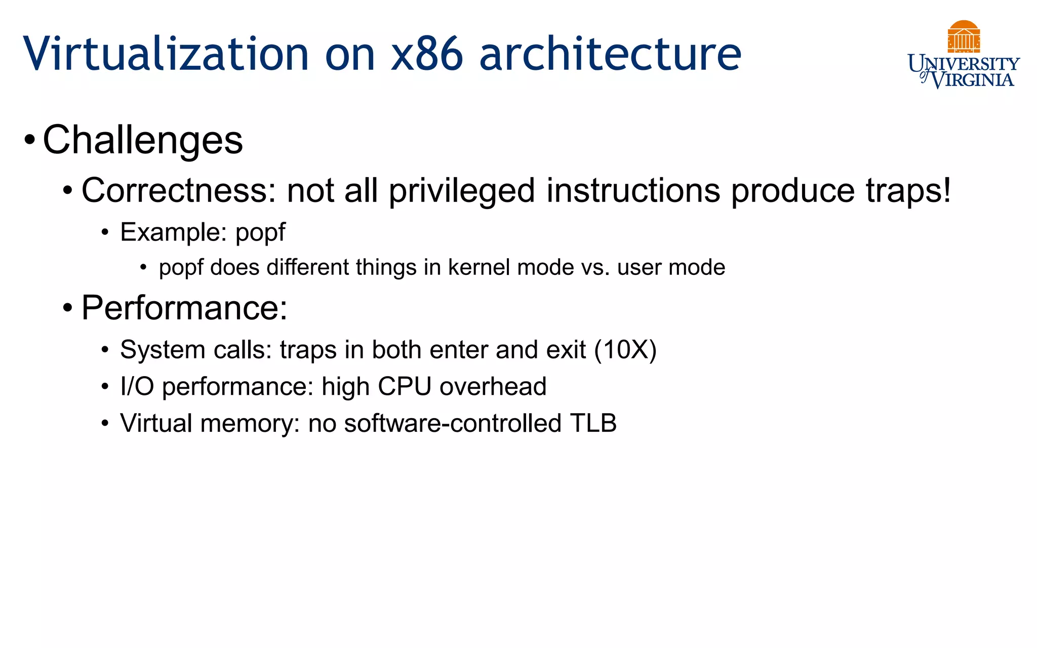 Virtualization on x86 architecture
•Challenges
• Correctness: not all privileged instructions produce traps!
• Example: popf
• popf does different things in kernel mode vs. user mode
• Performance:
• System calls: traps in both enter and exit (10X)
• I/O performance: high CPU overhead
• Virtual memory: no software-controlled TLB
 